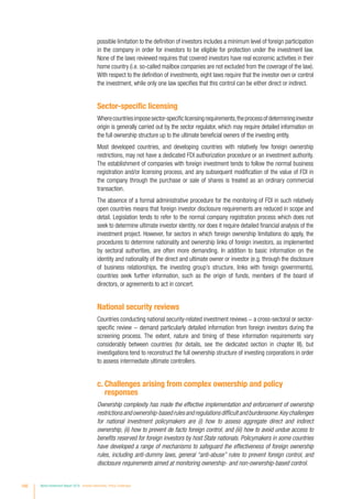possible limitation to the definition of investors includes a minimum level of foreign participation
in the company in order for investors to be eligible for protection under the investment law.
None of the laws reviewed requires that covered investors have real economic activities in their
home country (i.e. so-called mailbox companies are not excluded from the coverage of the law).
With respect to the definition of investments, eight laws require that the investor own or control
the investment, while only one law specifies that this control can be either direct or indirect.
Sector-specific licensing
Wherecountriesimposesector-specificlicensingrequirements,theprocessofdetermininginvestor
origin is generally carried out by the sector regulator, which may require detailed information on
the full ownership structure up to the ultimate beneficial owners of the investing entity.
Most developed countries, and developing countries with relatively few foreign ownership
restrictions, may not have a dedicated FDI authorization procedure or an investment authority.
The establishment of companies with foreign investment tends to follow the normal business
registration and/or licensing process, and any subsequent modification of the value of FDI in
the company through the purchase or sale of shares is treated as an ordinary commercial
transaction.
The absence of a formal administrative procedure for the monitoring of FDI in such relatively
open countries means that foreign investor disclosure requirements are reduced in scope and
detail. Legislation tends to refer to the normal company registration process which does not
seek to determine ultimate investor identity, nor does it require detailed financial analysis of the
investment project. However, for sectors in which foreign ownership limitations do apply, the
procedures to determine nationality and ownership links of foreign investors, as implemented
by sectoral authorities, are often more demanding. In addition to basic information on the
identity and nationality of the direct and ultimate owner or investor (e.g. through the disclosure
of business relationships, the investing group’s structure, links with foreign governments),
countries seek further information, such as the origin of funds, members of the board of
directors, or agreements to act in concert.
National security reviews
Countries conducting national security-related investment reviews − a cross-sectoral or sector-
specific review − demand particularly detailed information from foreign investors during the
screening process. The extent, nature and timing of these information requirements vary
considerably between countries (for details, see the dedicated section in chapter III), but
investigations tend to reconstruct the full ownership structure of investing corporations in order
to assess intermediate ultimate controllers.
c. Challenges arising from complex ownership and policy
responses
Ownership complexity has made the effective implementation and enforcement of ownership
restrictionsandownership-basedrulesandregulationsdifficultandburdensome.Keychallenges
for national investment policymakers are (i) how to assess aggregate direct and indirect
ownership, (ii) how to prevent de facto foreign control, and (iii) how to avoid undue access to
benefits reserved for foreign investors by host State nationals. Policymakers in some countries
have developed a range of mechanisms to safeguard the effectiveness of foreign ownership
rules, including anti-dummy laws, general “anti-abuse” rules to prevent foreign control, and
disclosure requirements aimed at monitoring ownership- and non-ownership-based control.
166 World Investment Report 2016 Investor Nationality: Policy Challenges
 