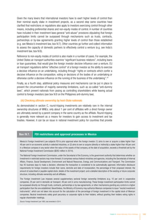 Given the many levers that international investors have to exert higher levels of control than
their nominal equity stake in investment projects, as a second step some countries have
clarified that restrictions or regulations also apply to investors exercising control through other
means, including preferential shares and non-equity modes of control. A number of countries
have included in their investment laws general “anti-abuse” provisions stipulating that foreign
participation limits cannot be surpassed through mechanisms such as trusts, contracts,
partnerships or by-law agreements granting higher levels of control than those established
(e.g. see Mexico’s investment law, box IV.7). Other countries go further and collect information
to assess the capacity of domestic partners to effectively control a venture (e.g. see India’s
investment law, box IV.6).
Reference to non-equity modes of control is also made in a number of cases. For example, the
United States air transport authorities examine “significant business relations”, including loans
or loan guarantees, that would give the foreign investor decisive influence over a venture. EU
air transport regulations define “effective control” of a foreign investor as the ability to exercise
a decisive influence on an undertaking, including through “rights or contracts which confer a
decisive influence on the composition, voting or decisions of the bodies of an undertaking or
otherwise confer a decisive influence on the running of the business of the undertaking”.24
Finally, as a fourth step, additional policy measures and mechanisms can be put in place to
prevent the circumvention of majority ownership limitations, such as so-called “anti-dummy
laws”, which prevent nationals from posing as controlling shareholders while leaving actual
control to foreign investors (see box IV.8 on the Philippines anti-dummy law).
(iii) Checking ultimate ownership by host-State nationals
As demonstrated in section C, round-tripping investments are relatively rare in the internal
ownership structures of MNEs; only about 1 per cent of affiliates with a direct foreign owner
are ultimately owned by a parent company in the same country as the affiliate. Round-tripping
is generally more relevant as a means for investors to gain access to investment and tax
treaties. However, it can be an issue in national investment policy for countries that provide
Box IV.7. FDI restrictions and approval processes in Mexico
Mexico’s Foreign Investment Law subjects FDI to prior approval when the foreign investor (1) aims to own or acquire a stake higher than
49 per cent in an economic activity in selected industries, or (2) aims to own or acquire (directly or indirectly) a stake higher than 49 per cent
in a Mexican company in any sector when the value of the assets of that company, at the date of acquisition, exceeds a threshold set by the
National Foreign Investment Commission ($262 million in 2014).
The National Foreign Investment Commission, under the Secretariat of the Economy, is the government authority that determines whether an
investment in restricted sectors may move forward. It comprises various federal ministries and agencies, including the Secretariats of Internal
Affairs, Finance, Social Development, Environment and Natural Resources, Energy, and Communications and Transport. The Commission
has 45 business days to make a decision; otherwise the transaction is considered to be automatically approved. Information disclosure
requirements for foreign investors include their name, domicile and date of incorporation; the percentage of their proposed interest; the
amount of subscribed or payable capital stock; details of the investment project; and a detailed description of the existing or future corporate
structure, including ultimate ownership and all affiliates.
The Foreign investment Law imposes several supplementary sectoral foreign ownership limitations (e.g. 10 per cent in cooperative
companies, 25 per cent in domestic air transport, 49 per cent in arms manufacturing). These foreign investment participation limits cannot
be surpassed directly nor through trusts, contracts, partnerships or by-law agreements, or other mechanisms granting any control or a higher
participation than the one established. Nevertheless, the Ministry of Economy may authorize Mexican companies to issue “neutral investment
instruments”, which are not taken into account for the calculation of the percentage of foreign investment in the capital stock of Mexican
companies. Neutral investments solely grant pecuniary or corporate rights to their holders, without granting their holders voting rights in
regular shareholder meetings.
Source: Foreign Investment Law 1993, last amended in 2014.
Chapter IV Investor Nationality: Policy Challenges 169
 