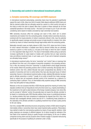 3. Ownership and control in international investment policies
a. Complex ownership, IIA coverage and ISDS exposure
In international investment policymaking, ownership chains have the potential to significantly
expand the reach of IIAs. About one third of investor-State dispute settlement (ISDS) claims are
filed by claimant entities that are ultimately owned by a parent in a third country (not party to
the treaty on which the claim is based). More than a quarter of these claimants do not have
substantial operations in the treaty country – this share can increase to up to 75 per cent when
considering claims based on treaties concluded by major ownership hub locations.
MNE ownership structures affect the coverage and reach of IIAs, which aim to protect
investments and investors from the contracting parties. Complex indirect ownership structures,
combined with the broad protection of indirect investments offered in IIAs, have the potential
to significantly expand coverage and provide access to treaty benefits to investors from other
countries by means of indirect ownership through legal entities within the contracting parties.
Nationality mismatch cases are highly relevant in ISDS. Since 2010, about one third of claims
for which relevant information is available were filed by claimant entities that are ultimately
owned by a parent in a third country (i.e. not party to the treaty on which the claim is based)
or in the respondent State (figure IV.27). The share of intermediate entities acting as claimants
increases significantly for cases based on treaties with countries that are major ownership
hubs and offshore investment hubs: in such cases, up to 75 per cent of claimant companies
are ultimately foreign owned.25
In international investment policy, the terms “ownership” and “control” take on meanings that
are different from their use in the analysis of ownership complexity in the preceding sections.
First, in IIAs, the meaning of the term “ownership” is usually limited to direct (legal) ownership
of the investor. Where the preceding sections refer to indirect ownership, IIAs typically refer to
(indirect) control. Over time, arbitral tribunals have given comparatively less attention to the
question of ownership and more to control (where they have also discussed issues of indirect
ownership). Second, in international investment policy, to date, relatively little attention has been
paid to ultimate ownership or control.26
Usually, for an entity to benefit from treaty coverage,
direct or indirect (but not necessarily ultimate) control of the investment by a national of a
contracting State is sufficient. Thus, an intermediate entity anywhere along an MNE ownership
chain may well qualify for treaty protection.
Moreover, on the rare occasions that IIAs or ISDS tribunals specify the meaning of control, they
stipulate conditions that can frequently be met by the direct owner (e.g. majority shareholding in
the investment or the right to select directors of the foreign invested company). Even where IIAs
use the concept of “effective” control, this generally does not require the ultimate controller to
be based in a contracting party. ISDS tribunals address these issues in jurisdictional decisions
(i.e. deciding whether they have competence to adjudicate the dispute) (box IV.9). Only a few
tribunals have investigated ultimate control (see box IV.11). Conditioning treaty protection on
the nationality of the ultimate controller of a qualifying investment has not been a policy priority
for IIA rule-making.
Over time, complex MNE ownership structures and growing numbers of ISDS claims brought by
intermediate entities in ownership chains have raised important policy questions. Policymakers
have started to tackle the most pressing questions by means of issue-specific solutions. Initial
policy responses are emerging, to different degrees, for (i) claims brought by nationals of the
host State of the investment aiming to qualify through round-tripping, (ii) the use of mailbox
companies to bring claims and (iii) occasions when investors engage in corporate restructuring
specifically for the purpose of qualifying for protection under a treaty.
Chapter IV Investor Nationality: Policy Challenges 171
 