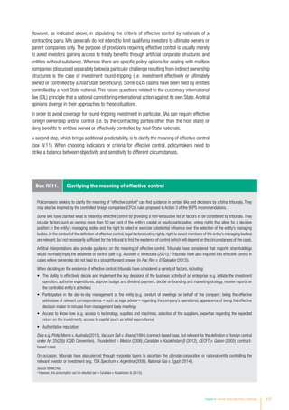 Box IV.11. Clarifying the meaning of effective control
Policymakers seeking to clarify the meaning of “effective control” can find guidance in certain IIAs and decisions by arbitral tribunals. They
may also be inspired by the controlled foreign companies (CFCs) rules proposed in Action 3 of the BEPS recommendations.
Some IIAs have clarified what is meant by effective control by providing a non-exhaustive list of factors to be considered by tribunals. They
include factors such as owning more than 50 per cent of the entity’s capital or equity participation, voting rights that allow for a decisive
position in the entity’s managing bodies and the right to select or exercise substantial influence over the selection of the entity’s managing
bodies. In the context of the definition of effective control, legal factors (voting rights, right to select members of the entity’s managing bodies)
are relevant, but not necessarily sufficient for the tribunal to find the existence of control (which will depend on the circumstances of the case).
Arbitral interpretations also provide guidance on the meaning of effective control. Tribunals have considered that majority shareholdings
would normally imply the existence of control (see e.g. Aucoven v. Venezuela (2001)).a
Tribunals have also inquired into effective control in
cases where ownership did not lead to a straightforward answer (in Pac Rim v. El Salvador (2012)).
When deciding on the existence of effective control, tribunals have considered a variety of factors, including:
•	 The ability to effectively decide and implement the key decisions of the business activity of an enterprise (e.g. initiate the investment
operation, authorize expenditures, approve budget and dividend payment, decide on branding and marketing strategy, receive reports on
the controlled entity’s activities)
•	 Participation in the day-to-day management of the entity (e.g. conduct of meetings on behalf of the company; being the effective
addressee of relevant correspondence – such as legal advice – regarding the company’s operations); appearance of being the effective
decision maker in minutes from management body meetings
•	 Access to know-how (e.g. access to technology, supplies and machines, selection of the suppliers, expertise regarding the expected
return on the investment); access to capital (such as initial expenditures)
•	 Authoritative reputation
(See e.g. Philip Morris v.Australia (2015), Vacuum Salt v. Ghana (1994) (contract-based case, but relevant for the definition of foreign control
under Art 25(2)(b) ICSID Convention), Thunderbird v. Mexico (2006), Caratube v. Kazakhstan (I) (2012), CECFT v. Gabon (2005) (contract-
based case).
On occasion, tribunals have also pierced through corporate layers to ascertain the ultimate corporation or national entity controlling the
relevant investor or investment (e.g. TSA Spectrum v. Argentina (2008), National Gas v. Egypt (2014)).
Source: ©UNCTAD.
a
However, this presumption can be rebutted (as in Caratube v. Kazakhstan (I) (2012)).
However, as indicated above, in stipulating the criteria of effective control by nationals of a
contracting party, IIAs generally do not intend to limit qualifying investors to ultimate owners or
parent companies only. The purpose of provisions requiring effective control is usually merely
to avoid investors gaining access to treaty benefits through artificial corporate structures and
entities without substance. Whereas there are specific policy options for dealing with mailbox
companies (discussed separately below) a particular challenge resulting from indirect ownership
structures is the case of investment round-tripping (i.e. investment effectively or ultimately
owned or controlled by a host State beneficiary). Some ISDS claims have been filed by entities
controlled by a host State national. This raises questions related to the customary international
law (CIL) principle that a national cannot bring international action against its own State.Arbitral
opinions diverge in their approaches to these situations.
In order to avoid coverage for round-tripping investment in particular, IIAs can require effective
foreign ownership and/or control (i.e. by the contracting parties other than the host state) or
deny benefits to entities owned or effectively controlled by host-State nationals.
A second step, which brings additional predictability, is to clarify the meaning of effective control
(box IV.11). When choosing indicators or criteria for effective control, policymakers need to
strike a balance between objectivity and sensitivity to different circumstances.
Chapter IV Investor Nationality: Policy Challenges 177
 