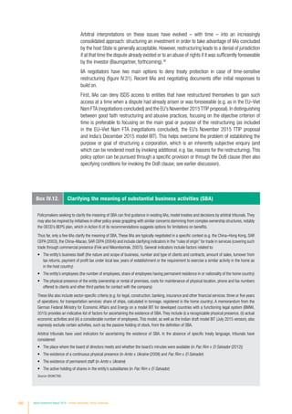 Box IV.12. Clarifying the meaning of substantial business activities (SBA)
Policymakers seeking to clarify the meaning of SBA can find guidance in existing IIAs, model treaties and decisions by arbitral tribunals.They
may also be inspired by initiatives in other policy areas grappling with similar concerns stemming from complex ownership structures, notably
the OECD’s BEPS plan, which in Action 6 of its recommendations suggests options for limitations on benefits.
Thus far, only a few IIAs clarify the meaning of SBA. These IIAs are typically negotiated in a specific context (e.g. the China–Hong Kong, SAR
CEPA (2003), the China–Macao, SAR CEPA (2004)) and include clarifying indicators in the “rules of origin” for trade in services (covering such
trade through commercial presence (Fink and Nikomborirak, 2007)). General indicators include factors related to:
•	 The entity’s business itself (the nature and scope of business, number and type of clients and contracts, amount of sales, turnover from
tax returns, payment of profit tax under local law, years of establishment or the requirement to exercise a similar activity in the home as
in the host country)
•	 The entity’s employees (the number of employees, share of employees having permanent residence in or nationality of the home country)
•	 The physical presence of the entity (ownership or rental of premises, costs for maintenance of physical location, phone and fax numbers
offered to clients and other third parties for contact with the company)
These IIAs also include sector-specific criteria (e.g. for legal, construction, banking, insurance and other financial services: three or five years
of operations; for transportation services: share of ships, calculated in tonnage, registered in the home country). A memorandum from the
German Federal Ministry for Economic Affairs and Energy on a model BIT for developed countries with a functioning legal system (BMWi,
2015) provides an indicative list of factors for ascertaining the existence of SBA. They include (i) a recognizable physical presence, (ii) actual
economic activities and (iii) a considerable number of employees. This model, as well as the Indian draft model BIT (July 2015 version), also
expressly exclude certain activities, such as the passive holding of stock, from the definition of SBA.
Arbitral tribunals have used indicators for ascertaining the existence of SBA. In the absence of specific treaty language, tribunals have
considered:
•	 The place where the board of directors meets and whether the board’s minutes were available (in Pac Rim v. El Salvador (2012))
•	 The existence of a continuous physical presence (in Amto v. Ukraine (2008) and Pac Rim v. El Salvador)
•	 The existence of permanent staff (in Amto v. Ukraine)
•	 The active holding of shares in the entity’s subsidiaries (in Pac Rim v. El Salvador)
Source: ©UNCTAD.
Arbitral interpretations on these issues have evolved – with time – into an increasingly
consolidated approach: structuring an investment in order to take advantage of IIAs concluded
by the host State is generally acceptable. However, restructuring leads to a denial of jurisdiction
if at that time the dispute already existed or to an abuse of rights if it was sufficiently foreseeable
by the investor (Baumgartner, forthcoming).30
IIA negotiators have two main options to deny treaty protection in case of time-sensitive
restructuring (figure IV.31). Recent IIAs and negotiating documents offer initial responses to
build on.
First, IIAs can deny ISDS access to entities that have restructured themselves to gain such
access at a time when a dispute had already arisen or was foreseeable (e.g. as in the EU–Viet
Nam FTA (negotiations concluded) and the EU’s November 2015TTIP proposal).In distinguishing
between good faith restructuring and abusive practices, focusing on the objective criterion of
time is preferable to focusing on the main goal or purpose of the restructuring (as included
in the EU–Viet Nam FTA (negotiations concluded), the EU’s November 2015 TTIP proposal
and India’s December 2015 model BIT). This helps overcome the problem of establishing the
purpose or goal of structuring a corporation, which is an inherently subjective enquiry (and
which can be rendered moot by invoking additional, e.g. tax, reasons for the restructuring).This
policy option can be pursued through a specific provision or through the DoB clause (then also
specifying conditions for invoking the DoB clause; see earlier discussion).
180 World Investment Report 2016 Investor Nationality: Policy Challenges
 