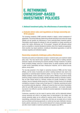 1. National investment policy: the effectiveness of ownership rules
a. Evaluate where rules and regulations on foreign ownership are
fit for purpose
The increasing complexity of MNE ownership networks is largely a natural consequence of
globalization.Thepracticaldifficultyofdeterminingultimateownershipofandcontroloverforeign
affiliates call into question the effectiveness of some ownership-based investment policies.
Policymakers should evaluate the rationale for rules and regulations on foreign ownership and
assess their relative effectiveness and “fit-for-purpose” compared with alternative policies
(such as competition or industrial development policies), where this is feasible and appropriate.
Some countries may require assistance, including by international organizations, to build the
necessary regulatory and institutional capacity.
Ownership complexity challenges policy effectiveness
Ownership and control are fundamental concepts in investment policy and investment-related
policy areas. They have become basic ingredients for policies aimed at building domestic
productive capacity and harnessing the economic benefits of foreign investment; for policies
aimed at keeping strategic resources in national hands; for policies protecting sectors with
a public service responsibility and basic infrastructure industries; and for national security
policies, among others.
The new data presented in this chapter on ownership structures of MNEs and their foreign
affiliates, and the review of ownership and control in existing investment rules, lead to new
perspectives on ownership-based investment policies. For more than 40 per cent of foreign
affiliates worldwide, investor nationality is not what it seems. Affiliates are sometimes directly
owned by a foreign company but actually controlled (ultimately owned) by a domestic company;
they are often directly owned by a domestic company but actually controlled by a foreign
company; they are frequently directly owned by a company in foreign country A but ultimately
controlled by a company in foreign country B (see figure IV.11). Moreover, ownership and control
are sometimes extremely dispersed – affiliates are owned by direct and indirect shareholders
within the same MNE spread across on average three jurisdictions – and investor nationality
has become more difficult to ascertain, affecting the practical application of nationality-based
policy measures.
Furthermore, ownership is just one means to exercise control, and the relationship between
nominal ownership and control is not always linear. As demonstrated in this chapter, even
minority ownership stakes can be sufficient to exercise control, through the use of cross-
shareholdings, preferential shares or voting blocs. And there are non-equity forms of control
(such as contracts and licensing agreements, or control over key inputs, distribution channels,
brands, patents, trademarks, etc.) that cannot be deduced from company shareholder registers
and often remain invisible to investment authorities and regulators (see WIR11).
E. Rethinking
ownership-based
investment policies
182 World Investment Report 2016 Investor Nationality: Policy Challenges
 
