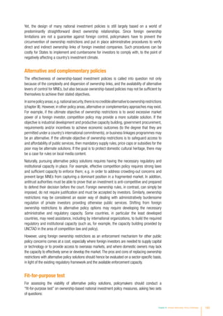 Yet, the design of many national investment policies is still largely based on a world of
predominantly straightforward direct ownership relationships. Since foreign ownership
limitations are not a guarantee against foreign control, policymakers have to prevent the
circumvention of ownership restrictions and put in place administrative procedures to verify
direct and indirect ownership links of foreign invested companies. Such procedures can be
costly for States to implement and cumbersome for investors to comply with, to the point of
negatively affecting a country’s investment climate.
Alternative and complementary policies
The effectiveness of ownership-based investment policies is called into question not only
because of the complexity and dispersion of ownership links, and the availability of alternative
levers of control for MNEs, but also because ownership-based policies may not be sufficient by
themselves to achieve their stated objectives.
Insomepolicyareas,e.g.nationalsecurity,thereisnocrediblealternativetoownershiprestrictions
(chapter III). However, in other policy areas, alternative or complementary approaches may exist.
For example, if the ultimate objective of ownership restrictions is to avoid excessive market
power of a foreign investor, competition policy may provide a more suitable solution. If the
objective is industrial development and productive capacity building, government procurement,
requirements and/or incentives to achieve economic outcomes (to the degree that they are
permitted under a country’s international commitments), or business linkages programmes may
be an alternative. If the ultimate objective of ownership restrictions is to safeguard access to
and affordability of public services, then mandatory supply rules, price caps or subsidies for the
poor may be alternate solutions. If the goal is to protect domestic cultural heritage, there may
be a case for rules on local media content.
Naturally, pursuing alternative policy solutions requires having the necessary regulatory and
institutional capacity in place. For example, effective competition policy requires strong laws
and sufficient capacity to enforce them; e.g. in order to address crowding-out concerns and
prevent large MNEs from capturing a dominant position in a fragmented market. In addition,
antitrust authorities must be able to prove that an investment is anti-competitive and prepared
to defend their decision before the court. Foreign ownership rules, in contrast, can simply be
imposed, do not require justification and must be accepted by investors. Similarly, ownership
restrictions may be considered an easier way of dealing with administratively burdensome
regulation of private investors providing otherwise public services. Shifting from foreign
ownership restrictions to alternative policy options may require developing the necessary
administrative and regulatory capacity. Some countries, in particular the least developed
countries, may need assistance, including by international organizations, to build the required
regulatory and institutional capacity (such as, for example, the capacity building provided by
UNCTAD in the area of competition law and policy).
However, using foreign ownership restrictions as an enforcement mechanism for other public
policy concerns comes at a cost, especially where foreign investors are needed to supply capital
or technology or to provide access to overseas markets, and where domestic owners may lack
the capacity to effectively serve or develop the market.The pros and cons of replacing ownership
restrictions with alternative policy solutions should hence be evaluated on a sector-specific basis,
in light of the existing regulatory framework and the available enforcement capacity.
Fit-for-purpose test
For assessing the viability of alternative policy solutions, policymakers should conduct a
“fit-for-purpose test” on ownership-based national investment policy measures, asking two sets
of questions:
Chapter IV Investor Nationality: Policy Challenges 183
 