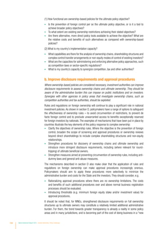 (1) How functional are ownership-based policies for the ultimate policy objective?
•	 Is the prevention of foreign control per se the ultimate policy objective, or is it a tool to
achieve broader policy objectives?
•	 To what extent are existing ownership restrictions achieving their stated objectives?
•	 Are there alternative, more direct policy tools available to achieve the objective? What are
the relative costs and benefits of such alternatives as compared with ownership-based
policies?
(2) What is my country’s implementation capacity?
•	 What capabilities are there for the analysis of ownership chains,shareholding structures and
complex control transfer arrangements or non-equity modes of control of existing investors?
•	 What are the capacities for administering and enforcing alternative policy approaches, such
as competition laws or sector-specific regulations?
•	 What is my country’s capacity to synergize competition, tax and other authorities?
b. Improve disclosure requirements and approval procedures
Where ownership-based policies are considered necessary, investment authorities can improve
disclosure requirements to assess ownership chains and ultimate ownership. They should be
aware of the administrative burden this can impose on public institutions and on investors.
Synergies with other agencies in policy areas that investigate ownership chains, such as
competition authorities and tax authorities, should be exploited.
Rules and regulations on foreign ownership will continue to play a significant role in national
investment policies. As shown in section D, policymakers have a range of options to safeguard
the effectiveness of ownership rules – to avoid circumvention of restrictions, to prevent de
facto foreign control and to preclude unwarranted access to benefits exceptionally reserved
for foreign investors by nationals. The examples of mechanisms that have been put in place by
countries illustrate the key elements of the policy response to complex ownership:
•	 Clarify the objectives of ownership rules. Where the objective is the prevention of foreign
control, broaden the scope of screening and approval procedures or ownership reviews
beyond direct shareholdings to include complex shareholding structures and non-equity
relationships.
•	 Strengthen procedures for discovery of ownership chains and ultimate ownership and
introduce more stringent disclosure requirements, including (where relevant for round-
tripping) of ultimate beneficial owners.
•	 Strengthen measures aimed at preventing circumvention of ownership rules, including anti-
dummy laws and general anti-abuse measures.
The mechanisms described in section D also make clear that the application of rules and
regulations on foreign ownership can make approval procedures increasingly onerous.
Policymakers should aim to apply these procedures more selectively to minimize the
administrative burden and costs for the State and the investors. They should consider, e.g.
•	 Rationalizing approval procedures where there are no ownership limitations. The costs
and benefits of such additional procedures over and above normal business registration
processes should be evaluated.
•	 Introducing thresholds (e.g. minimum foreign equity stake and/or investment value) for
approval procedures.
It should be noted that, for MNEs, strengthened disclosure requirements on full ownership
structures up to ultimate owners may constitute a relatively limited additional administrative
burden. For them, the trend towards greater transparency is already a reality in some policy
areas and in many jurisdictions, and is becoming part of the cost of doing business in a “new
184 World Investment Report 2016 Investor Nationality: Policy Challenges
 