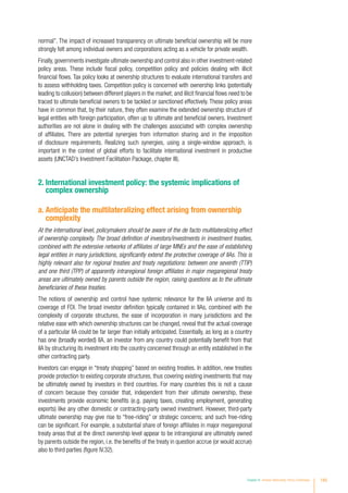 normal”. The impact of increased transparency on ultimate beneficial ownership will be more
strongly felt among individual owners and corporations acting as a vehicle for private wealth.
Finally,governments investigate ultimate ownership and control also in other investment-related
policy areas. These include fiscal policy, competition policy and policies dealing with illicit
financial flows. Tax policy looks at ownership structures to evaluate international transfers and
to assess withholding taxes. Competition policy is concerned with ownership links (potentially
leading to collusion) between different players in the market; and illicit financial flows need to be
traced to ultimate beneficial owners to be tackled or sanctioned effectively. These policy areas
have in common that, by their nature, they often examine the extended ownership structure of
legal entities with foreign participation, often up to ultimate and beneficial owners. Investment
authorities are not alone in dealing with the challenges associated with complex ownership
of affiliates. There are potential synergies from information sharing and in the imposition
of disclosure requirements. Realizing such synergies, using a single-window approach, is
important in the context of global efforts to facilitate international investment in productive
assets (UNCTAD’s Investment Facilitation Package, chapter III).
2. International investment policy: the systemic implications of
complex ownership
a. Anticipate the multilateralizing effect arising from ownership
complexity
At the international level, policymakers should be aware of the de facto multilateralizing effect
of ownership complexity. The broad definition of investors/investments in investment treaties,
combined with the extensive networks of affiliates of large MNEs and the ease of establishing
legal entities in many jurisdictions, significantly extend the protective coverage of IIAs. This is
highly relevant also for regional treaties and treaty negotiations: between one seventh (TTIP)
and one third (TPP) of apparently intraregional foreign affiliates in major megaregional treaty
areas are ultimately owned by parents outside the region, raising questions as to the ultimate
beneficiaries of these treaties.
The notions of ownership and control have systemic relevance for the IIA universe and its
coverage of FDI. The broad investor definition typically contained in IIAs, combined with the
complexity of corporate structures, the ease of incorporation in many jurisdictions and the
relative ease with which ownership structures can be changed, reveal that the actual coverage
of a particular IIA could be far larger than initially anticipated. Essentially, as long as a country
has one (broadly worded) IIA, an investor from any country could potentially benefit from that
IIA by structuring its investment into the country concerned through an entity established in the
other contracting party.
Investors can engage in “treaty shopping” based on existing treaties. In addition, new treaties
provide protection to existing corporate structures, thus covering existing investments that may
be ultimately owned by investors in third countries. For many countries this is not a cause
of concern because they consider that, independent from their ultimate ownership, these
investments provide economic benefits (e.g. paying taxes, creating employment, generating
exports) like any other domestic or contracting-party owned investment. However, third-party
ultimate ownership may give rise to “free-riding” or strategic concerns; and such free-riding
can be significant. For example, a substantial share of foreign affiliates in major megaregional
treaty areas that at the direct ownership level appear to be intraregional are ultimately owned
by parents outside the region, i.e. the benefits of the treaty in question accrue (or would accrue)
also to third parties (figure IV.32).
Chapter IV Investor Nationality: Policy Challenges 185
 