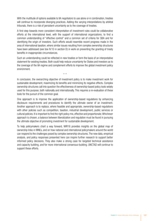 With the multitude of options available to IIA negotiators to use alone or in combination, treaties
will continue to incorporate diverging practices. Adding the varying interpretations by arbitral
tribunals, there is a risk of persistent uncertainty as to the coverage of treaties.
A first step towards more consistent interpretation of investment rules could be collaborative
efforts at the international level, with the support of international organizations, to find a
common understanding of “effective control” and a common set of criteria for SBA and for
identifying the origin of investors. Such efforts would resemble recent progress made in the
area of international taxation, where similar issues resulting from complex ownership structures
have been addressed (see box IV.10 in section D) in work on preventing the granting of treaty
benefits in inappropriate circumstances.
Such an understanding could be reflected in new treaties or form the basis of an interpretative
statement for existing treaties. Both could help reduce uncertainty for States and investors as to
the coverage of the IIA regime and complement efforts to improve the global investment policy
environment.
* * *
In conclusion, the overarching objective of investment policy is to make investment work for
sustainable development, maximizing its benefits and minimizing its negative effects. Complex
ownership structures call into question the effectiveness of ownership-based policy tools widely
used for this purpose, both nationally and internationally. This requires a re-evaluation of these
tools for the pursuit of the common goal.
One approach is to improve the application of ownership-based regulations by enhancing
disclosure requirements and procedures to identify the ultimate owner of an investment.
Another approach is to replace, where feasible and appropriate, ownership-based regulations
with other policies such as competition, taxation, industrial development, public services or
cultural policies.It is important to find the right policy mix,effective and proportionate.Whichever
approach is chosen, a balance between liberalization and regulation must be found in pursuing
the ultimate objective of promoting investment for sustainable development.
To help policymakers chart a way forward, WIR16 provides insights on the global map of
ownership links in MNEs, and on how national and international policymakers around the world
can respond to the challenges posed by complex ownership structures.The new data, empirical
analysis, and policy responses presented here can inspire further research to support better
informed policy decisions. They also make a strong case for targeted technical assistance
and capacity building, and for more international consensus-building. UNCTAD will continue to
support these efforts.
Chapter IV Investor Nationality: Policy Challenges 187
 