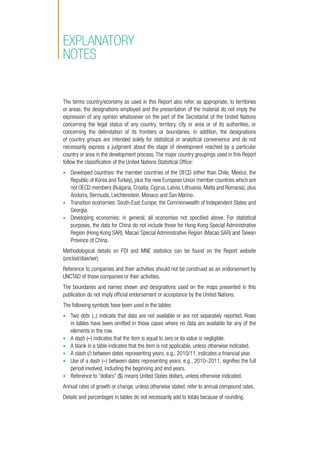 The terms country/economy as used in this Report also refer, as appropriate, to territories
or areas; the designations employed and the presentation of the material do not imply the
expression of any opinion whatsoever on the part of the Secretariat of the United Nations
concerning the legal status of any country, territory, city or area or of its authorities, or
concerning the delimitation of its frontiers or boundaries. In addition, the designations
of country groups are intended solely for statistical or analytical convenience and do not
necessarily express a judgment about the stage of development reached by a particular
country or area in the development process. The major country groupings used in this Report
follow the classification of the United Nations Statistical Office:
•	 Developed countries: the member countries of the OECD (other than Chile, Mexico, the
Republic of Korea and Turkey), plus the new European Union member countries which are
not OECD members (Bulgaria, Croatia, Cyprus, Latvia, Lithuania, Malta and Romania), plus
Andorra, Bermuda, Liechtenstein, Monaco and San Marino.
•	 Transition economies: South-East Europe, the Commonwealth of Independent States and
Georgia.
•	 Developing economies: in general, all economies not specified above. For statistical
purposes, the data for China do not include those for Hong Kong Special Administrative
Region (Hong Kong SAR), Macao Special Administrative Region (Macao SAR) and Taiwan
Province of China.
Methodological details on FDI and MNE statistics can be found on the Report website
(unctad/diae/wir).
Reference to companies and their activities should not be construed as an endorsement by
UNCTAD of those companies or their activities.
The boundaries and names shown and designations used on the maps presented in this
publication do not imply official endorsement or acceptance by the United Nations.
The following symbols have been used in the tables:
•	 Two dots (..) indicate that data are not available or are not separately reported. Rows
in tables have been omitted in those cases where no data are available for any of the
elements in the row.
•	 A dash (–) indicates that the item is equal to zero or its value is negligible.
•	 A blank in a table indicates that the item is not applicable, unless otherwise indicated.
•	 A slash (/) between dates representing years, e.g., 2010/11, indicates a financial year.
•	 Use of a dash (–) between dates representing years, e.g., 2010–2011, signifies the full
period involved, including the beginning and end years. 	
•	 Reference to “dollars” ($) means United States dollars, unless otherwise indicated.
Annual rates of growth or change, unless otherwise stated, refer to annual compound rates.
Details and percentages in tables do not necessarily add to totals because of rounding.
Explanatory
notes
 
