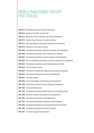 WIR 2015: Reforming International Investment Governance
WIR 2014: Investing in the SDGs: An Action Plan
WIR 2013: Global Value Chains: Investment and Trade for Development
WIR 2012: Towards a New Generation of Investment Policies
WIR 2011: Non-Equity Modes of International Production and Development
WIR 2010: Investing in a Low-carbon Economy
WIR 2009: Transnational Corporations, Agricultural Production and Development
WIR 2008: Transnational Corporations and the Infrastructure Challenge
WIR 2007: Transnational Corporations, Extractive Industries and Development
WIR 2006: FDI from Developing and Transition Economies: Implications for Development
WIR 2005: Transnational Corporations and the Internationalization of RD
WIR 2004: The Shift Towards Services
WIR 2003: FDI Policies for Development: National and International Perspectives
WIR 2002: Transnational Corporations and Export Competitiveness
WIR 2001: Promoting Linkages
WIR 2000: Cross-border Mergers and Acquisitions and Development
WIR 1999: Foreign Direct Investment and the Challenge of Development
WIR 1998: Trends and Determinants
WIR 1997: Transnational Corporations, Market Structure and Competition Policy
WIR 1996: Investment, Trade and International Policy Arrangements
WIR 1995: Transnational Corporations and Competitiveness
WIR 1994: Transnational Corporations, Employment and the Workplace
WIR 1993: Transnational Corporations and Integrated International Production
WIR 1992: Transnational Corporations as Engines of Growth
WIR 1991: The Triad in Foreign Direct Investment
WORLD INVESTMENT REPORT
PAST ISSUES
 