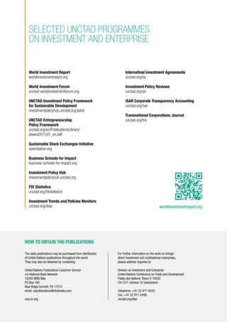 The sales publications may be purchased from distributors
of United Nations publications throughout the world.
They may also be obtained by contacting:
United Nations Publications Customer Service
c/o National Book Network
15200 NBN Way
PO Box 190
Blue Ridge Summit, PA 17214
email: unpublications@nbnbooks.com
unp.un.org
For further information on the work on foreign
direct investment and multinational enterprises,
please address inquiries to:
Division on Investment and Enterprise
United Nations Conference on Trade and Development
Palais des Nations, Room E-10052
CH-1211 Geneva 10 Switzerland
Telephone: +41 22 917 4533
Fax: +41 22 917 0498
unctad.org/diae
HOW TO OBTAIN THE PUBLICATIONS
worldinvestmentreport.org
World Investment Report
worldinvestmentreport.org
World Investment Forum
unctad-worldinvestmentforum.org
UNCTAD Investment Policy Framework
for Sustainable Development
investmentpolicyhub.unctad.org/ipfsd
UNCTAD Entrepreneurship
Policy Framework
unctad.org/en/PublicationsLibrary/
diaeed2012d1_en.pdf
Sustainable Stock Exchanges Initiative
sseinitiative.org
Business Schools for Impact
business-schools-for-impact.org
Investment Policy Hub
investmentpolicyhub.unctad.org
FDI Statistics
unctad.org/fdistatistics
Investment Trends and Policies Monitors
unctad.org/diae
SELECTED UNCTAD PROGRAMMES
ON investment and enterprise
Internatinal Investment Agreements
unctad.org/iia
Investment Policy Reviews
unctad.org/ipr
ISAR Corporate Transparency Accounting
unctad.org/isar
Transnational Corporations Journal
unctad.org/tnc
 