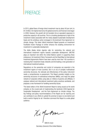 BAN Ki-moon
Secretary-General of the United Nations
preface
In 2015, global flows of foreign direct investment rose by about 40 per cent, to
$1.8 trillion,the highest level since the global economic and financial crisis began
in 2008. However, this growth did not translate into an equivalent expansion in
productive capacity in all countries.This is a troubling development in light of the
investment needs associated with the newly adopted Sustainable Development
Goals and the ambitious action envisaged in the landmark Paris Agreement on
climate change. This latest World Investment Report presents an Investment
Facilitation Action Package to further enhance the enabling environment for
investment in sustainable development.
The Addis Ababa Action Agenda calls for reorienting the national and
international investment regime towards sustainable development. UNCTAD
plays an important role within the United Nations system in supporting these
endeavours. Its Investment Policy Framework and the Road Map for International
Investment Agreements Reform have been used by more than 100 countries in
reviewing their investment treaty networks and formulating a new generation of
international investment policies.
Regulations on the ownership and control of companies are essential in the
investment regime of most countries. But in an era of complex multinational
ownership structures, the rationale and effectiveness of this policy instrument
needs a comprehensive re-assessment. This Report provides insights on the
ownership structures of multinational enterprises (MNEs), and maps the global
network of corporate entities using data on millions of parents and affiliates. It
analyses national and international investment policy practices worldwide, and
proposes a new framework for handling ownership issues.
This latest edition of the World Investment Report is being issued as the world
embarks on the crucial work of implementing the landmark 2030 Agenda for
Sustainable Development and the Paris Agreement on climate change. The
key findings and policy recommendations of the Report are far reaching and
can contribute to our efforts to uphold the promise to leave no one behind and
build a world of dignity for all. I therefore commend this Report to a wide global
audience.
 
