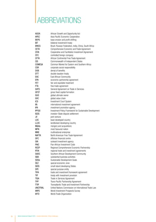 iv World Investment Report 2016 Investor Nationality: Policy Challenges
ABBREVIATIONS
AGOA	 African Growth and Opportunity Act
APEC	 Asia-Pacific Economic Cooperation
BEPS	 base erosion and profit shifting
BIT	 bilateral investment treaty
BRICS	 Brazil, Russian Federation, India, China, South Africa
CETA	 Comprehensive Economic and Trade Agreement
CFIA	 Cooperative and Facilitation Investment Agreement
CFC	 controlled foreign company
CFTA	 African Continental Free Trade Agreement
CIS	 Commonwealth of Independent States
COMESA	 Common Market for Eastern and Southern Africa
CSR	 corporate social responsibility
DOB	 denial of benefits
DTT	 double-taxation treaty
EAC	 East African Community
EPA	 economic partnership agreement
FET	 fair and equitable treatment
FTA	 free trade agreement
GATS	 General Agreement on Trade in Services
GFCF	 gross fixed capital formation
GUO	 global ultimate owner
GVC	 global value chain
ICS	 Investment Court System
IIA	 international investment agreement
IPA	 investment promotion agency
IPFSD	 Investment Policy Framework for Sustainable Development
ISDS	 investor–State dispute settlement
JV	 joint venture
LDC	 least developed country
LLDC	 landlocked developing country
M&As	 mergers and acquisitions
MFN	 most favoured nation
MNE	 multinational enterprise
NAFTA	 North American Free Trade Agreement
OFC	 offshore financial centre
OIA	 outward investment agency
PAIC	 Pan-African Investment Code
RCEP	 Regional Comprehensive Economic Partnership
RTIA	 regional trade and investment agreements
SADC	 Southern African Development Community
SBA	 substantial business activities
SDGs	 Sustainable Development Goals
SEZ	 special economic zone
SIDS	 small island developing States
SPE	 special purpose entity
TIFA	 trade and investment framework agreement
TIP	 treaty with investment provision
TISA	 Trade in Services Agreement
TPP	 Trans-Pacific Partnership Agreement
TTIP	 Transatlantic Trade and Investment Partnership
UNCITRAL	 United Nations Commission on International Trade Law
WIPS	 World Investment Prospects Survey
WTO	 World Trade Organization
 