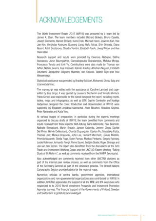 vWorld Investment Report 2016 Investor Nationality: Policy Challenges
acknowledgements
The World Investment Report 2016 (WIR16) was prepared by a team led by
James  X. Zhan. The team members included Richard Bolwijn, Bruno Casella,
Joseph Clements, Hamed El Kady, Kumi Endo, Michael Hanni, Joachim Karl, Hee
Jae Kim, Ventzislav Kotetzov, Guoyong Liang, Hafiz Mirza, Shin Ohinata, Diana
Rosert, Astrit Sulstarova, Claudia Trentini, Elisabeth Tuerk, Joerg Weber and Kee
Hwee Wee.
Research support and inputs were provided by Eleonora Alabrese, Dafina
Atanasova, Jorun Baumgartner, Giannakopoulos Charalampos, Malvika Monga,
Francesco Tenuta and Linli Yu. Contributions were also made by Thomas van
Giffen, Natalia Guerra, Isya Kresnadi, Kálmán Kalotay, Abraham Negash, Elizabeth
Odunlami, Jacqueline Salguero Huaman, Ilan Strauss, Tadelle Taye and Paul
Wessendorp.
Statistical assistance was provided by Bradley Boicourt, Mohamed Chiraz Baly and
Lizanne Martinez.
The manuscript was edited with the assistance of Caroline Lambert and copy-
edited by Lise Lingo; it was typeset by Laurence Duchemin and Teresita Ventura.
Pablo Cortizo was responsible for the overall design of the report, including charts,
tables, maps and infographics, as well as DTP. Sophie Combette and Nadège
Hadjemian designed the cover. Production and dissemination of WIR16 were
supported by Elisabeth Anodeau-Mareschal, Anne Bouchet, Rosalina Goyena,
Peter Navarette and Katia Vieu.
At various stages of preparation, in particular during the experts meetings
organized to discuss drafts of WIR16, the team benefited from comments and
inputs received from these experts: Rolf Adlung, Carlo Altomonte, Paul Beamish,
Nathalie Bernasconi, Martin Brauch, Jansen Calamita, Jeremy Clegg, Davide
Del Prete, Henrik Dellestrand, Chantal Dupasquier, Xiaolan Fu, Masataka Fujita,
Thomas Jost, Markus Krajewski, John Lee, Hemant Merchant, Loukas Mistelis,
Premila Nazareth, Sheila Page, Svein Parnas, Markus Perkams, Sergey Ripinsky,
Leslie Robinson,Armando Rungi, Pierre Sauvé, Boštjan Skalar, Roger Strange and
Jan van den Tooren. The report also benefitted from the discussions of the G20
Trade and Investment Working Group and the UNCTAD Expert Meeting “Taking
Stock of IIA Reform”, as well as comments received from the WAIPA Secretariat.
Also acknowledged are comments received from other UNCTAD divisions as
part of the internal peer review process, as well as comments from the Office
of the Secretary-General as part of the clearance process. The United Nations
Cartographic Section provided advice for the regional maps.
Numerous officials of central banks, government agencies, international
organizations and non-governmental organizations also contributed to WIR16. In
addition, UNCTAD appreciates the support of all the MNE and IPA executives who
responded to its 2016 World Investment Prospects and Investment Promotion
Agencies surveys. The financial support of the Governments of Finland, Sweden
and Switzerland is gratefully acknowledged.
 