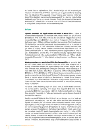 40 World Investment Report 2016 Investor Nationality: Policy Challenges
FDI flows to Africa fell to $54 billion in 2015, a decrease of 7 per cent over the previous year.
An upturn in investment into North African economies such as Egypt was offset by decreasing
flows into Sub-Saharan Africa, especially in natural-resource-based economies in West and
Central Africa. Lacklustre economic performance pushed FDI to a low level in South Africa,
traditionally one of the top recipients in the region. Despite the depressed global economic
environment, FDI inflows to Africa are expected to rise in 2016, due to liberalization measures
in the region and some privatization of State-owned enterprises.
Inflows
Dynamic investment into Egypt boosted FDI inflows to North Africa. A degree of
investor confidence appears to have returned to North Africa as FDI flows rose by 9 per cent to
$12.6 billion in 2015. Much of the growth was due to investments in Egypt, where FDI flows
increased by 49 per cent to $6.9 billion, driven mainly by the expansion of foreign affiliates in
the financial industry (CIB Bank and Citadel Capital) and pharmaceuticals (Pfizer).Egypt’s inward
FDI also benefitted from sizable investments in telecommunications, such as the purchase of
Mobile Towers Services by Eaton Towers (United Kingdom) and continuing investment in the
gas industry by Eni (Italy). FDI flows to Morocco remained sizable at $3.2 billion in 2015. The
country continues to serve as a major manufacturing base for foreign investors in Africa: in
2015 it attracted large amounts of FDI in the automotive industry, especially from France.
Real estate developments in the country also attracted FDI from West Asia. FDI flows to Sudan
increased by 39 per cent to $1.7 billion, thanks to continued investment from Chinese oil major
CNPC.
Weak commodity prices weighed on FDI to Sub-Saharan Africa. In contrast to North
Africa, FDI inflows to West Africa declined by 18 per cent to $9.9 billion, largely because of
a slump in investment to Nigeria, the largest economy in the continent. Weighed down by
lower commodity prices, a faltering local currency and some delays in major projects (such as
Royal Dutch Shell’s multibillion-dollar offshore oil operations), FDI flows to the country fell from
$4.7 billion in 2014 to $3.1 billion in 2015. Yet despite bleak economic conditions, consumer
spending remained strong, which attracted FDI inflows. The German pharmaceutical company
Merck, for example, opened its first office in Nigeria as part of a broader African expansion.
Outside Nigeria, high cocoa prices drove FDI inflows to the region’s major exporters, such as
Ghana and Côte d’Ivoire. French chocolatier Cémoi established its first chocolate processing
factory in Côte d’Ivoire.
FDI flows to Central Africa fell by 36 per cent to $5.8 billion, as flows to the two commodity-
rich countries declined significantly. In the Congo, flows dropped to $1.5 billion after the
unusually high $5.5 billion value recorded in 2014. In the Democratic Republic of the Congo,
flows declined by 9 per cent to $1.7 billion, and large investors such as Glencore (Switzerland)
suspended their operations.
East Africa received $7.8 billion in FDI in 2015 – a 2 per cent decrease from 2014. Textile and
garments firms from Bangladesh, China and Turkey seeking alternative production bases for
export to the European Union (EU) and North America invested $2.2 billion in Ethiopia last year,
especially because of its privileged exports under theAfrican Growth and OpportunityAct (AGOA)
and economic partnership agreements (EPAs) (chapter III). Shaoxing Mina Textile (China), for
example, announced the establishment of a textile and garment factory there to supply African
and international markets. FDI flows to Kenya reached a record level of $1.4 billion in 2015,
resulting from renewed investor interest and confidence in the country’s business climate and
booming domestic consumer market. Kenya is becoming a favoured business hub, not only
for oil and gas exploration but also for manufacturing exports, as well as consumer goods and
services. For instance, the upmarket hotel group Carlson Rezidor (United States) expanded its
 