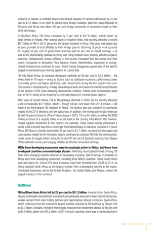 Chapter II Regional Investment Trends 41
presence in Nairobi. In contrast, flows to the United Republic of Tanzania decreased by 25 per
cent to $1.5 billion. In an effort to attract more foreign investors, both the United Republic of
Tanzania and Kenya now allow 100 per cent foreign ownership of companies listed on their
stock exchanges.
In Southern Africa, FDI flows increased by 2 per cent to $17.9 billion, mainly driven by
large inflows in Angola. After several years of negative flows, that country attracted a record
$8.7 billion of FDI in 2015, becoming the largest recipient in Africa. This jump was largely due
to loans provided to local affiliates by their foreign parents. Declining oil prices – oil accounts
for roughly 52 per cent of government revenues and 95 per cent of export earnings – as
well as the depreciating national currency and rising inflation have severely affected Angola’s
economy. Consequently, foreign affiliates in the country increased their borrowing from their
parent companies to strengthen their balance sheets. Nevertheless, expansion in energy-
related infrastructure continued to occur: Puma Energy (Singapore) opened one of the world’s
largest conventional buoy mooring systems in Luanda Bay.
FDI into South Africa, by contrast, decreased markedly by 69 per cent to $1.8 billion – the
lowest level in 10 years – owing to factors such as lacklustre economic performance, lower
commodity prices and higher electricity costs. Divestments during the first quarter from non-
core assets in manufacturing, mining, consulting services and telecommunications contributed
to the decline in FDI. Even excluding divestments, however, inflows were considerably lower
than in 2014, owing to the economy’s continued reliance on mineral-based exports.1
After years of record inflows, FDI to Mozambique declined in 2015. Yet the country attracted
a still considerable $3.7 billion, which – though 24 per cent lower than 2014 inflows – still
made it the third largest FDI recipient in Africa. The decline was due primarily to uncertainty
related to the 2015 elections and low gas prices. In addition, the mining giant Anglo-American
(United Kingdom) closed its office in Mozambique in 2015, 18 months after cancelling the $380
million purchase of a majority stake in a coal asset in the country. Intra-African FDI, however,
helped support investment to the country: for example, Sasol (South Africa) announced it
would build a second loop line to move gas from Mozambique to industrial customers in South
Africa. FDI flows in Zambia declined by 48 per cent to $1.7 billion, as electricity shortages and
uncertainties related to the mining tax regime continued to constrain FDI into the mining sector.
Lower prices for copper (which accounts for over 80 per cent of Zambia’s exports), the collapse
of the national currency and surging inflation all affected reinvested earnings.
MNEs from developing economies were increasingly active in Africa, but those from
developed countries remained major players. Reflecting recent global trends of rising FDI
flows from emerging markets observed in developing countries, half of the top 10 investors in
Africa were from developing economies, including three BRICS countries: China, South Africa
and India (figure A). China’s FDI stock increased more than threefold from 2009 to 2014, as
China overtook South Africa as the largest investor from a developing country in the region.
Developed economies, led by the United Kingdom, the United States and France, remain the
largest investors in the continent.
Outflows
FDI outflows from Africa fell by 25 per cent to $11.3 billion. Investors from South Africa,
Nigeria and Angola reduced their investment abroad largely because of lower commodity prices,
weaker demand from main trading partners and depreciating national currencies. South Africa,
which continues to be the continent’s largest investor, reduced its FDI outflows by 30 per cent
to $5.3 billion. Similarly, investors from Angola reduced their investment abroad by 56 per cent
to $1.9 billion, down from $4.3 billion in 2014. In both countries, there was a marked decline in
 