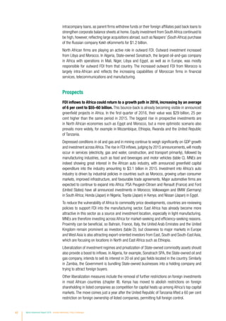 42 World Investment Report 2016 Investor Nationality: Policy Challenges
intracompany loans, as parent firms withdrew funds or their foreign affiliates paid back loans to
strengthen corporate balance sheets at home. Equity investment from South Africa continued to
be high, however, reflecting large acquisitions abroad, such as Naspers’ (South Africa) purchase
of the Russian company Kekh eKommerts for $1.2 billion.
North African firms are playing an active role in outward FDI. Outward investment increased
from Libya and Morocco. In Algeria, State-owned Sonatrach, the largest oil-and-gas company
in Africa with operations in Mali, Niger, Libya and Egypt, as well as in Europe, was mostly
responsible for outward FDI from that country. The increased outward FDI from Morocco is
largely intra-African and reflects the increasing capabilities of Moroccan firms in financial
services, telecommunications and manufacturing.
Prospects
FDI inflows to Africa could return to a growth path in 2016, increasing by an average
of 6 per cent to $55–60 billion. This bounce-back is already becoming visible in announced
greenfield projects in Africa. In the first quarter of 2016, their value was $29 billion, 25 per
cent higher than the same period in 2015. The biggest rise in prospective investments are
in North African economies such as Egypt and Morocco, but a more optimistic scenario also
prevails more widely, for example in Mozambique, Ethiopia, Rwanda and the United Republic
of Tanzania.
Depressed conditions in oil and gas and in mining continue to weigh significantly on GDP growth
and investment across Africa.The rise in FDI inflows, judging by 2015 announcements,will mostly
occur in services (electricity, gas and water, construction, and transport primarily), followed by
manufacturing industries, such as food and beverages and motor vehicles (table C). MNEs are
indeed showing great interest in the African auto industry, with announced greenfield capital
expenditure into the industry amounting to $3.1 billion in 2015. Investment into Africa’s auto
industry is driven by industrial policies in countries such as Morocco, growing urban consumer
markets, improved infrastructure, and favourable trade agreements. Major automotive firms are
expected to continue to expand into Africa: PSA Peugeot-Citroen and Renault (France) and Ford
(United States) have all announced investments in Morocco; Volkswagen and BMW (Germany)
in South Africa; Honda (Japan) in Nigeria; Toyota (Japan) in Kenya; and Nissan (Japan) in Egypt.
To reduce the vulnerability of Africa to commodity price developments, countries are reviewing
policies to support FDI into the manufacturing sector. East Africa has already become more
attractive in this sector as a source and investment location, especially in light manufacturing.
MNEs are therefore investing across Africa for market-seeking and efficiency-seeking reasons.
Proximity can be beneficial, so Bahrain, France, Italy, the United Arab Emirates and the United
Kingdom remain prominent as investors (table D); but closeness to major markets in Europe
and West Asia is also attracting export-oriented investors from East, South and South-East Asia,
which are focusing on locations in North and East Africa such as Ethiopia.
Liberalization of investment regimes and privatization of State-owned commodity assets should
also provide a boost to inflows. In Algeria, for example, Sonatrach SPA, the State-owned oil and
gas company, intends to sell its interest in 20 oil and gas fields located in the country. Similarly
in Zambia, the Government is bundling State-owned businesses into a holding company and
trying to attract foreign buyers.
Other liberalization measures include the removal of further restrictions on foreign investments
in most African countries (chapter III). Kenya has moved to abolish restrictions on foreign
shareholding in listed companies as competition for capital heats up among Africa’s top capital
markets. The move comes just a year after the United Republic of Tanzania lifted a 60 per cent
restriction on foreign ownership of listed companies, permitting full foreign control.
 