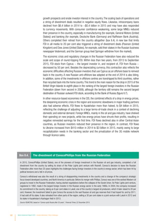 60 World Investment Report 2016 Investor Nationality: Policy Challenges
growth prospects and erode investor interest in the country.The scaling back of operations and
a string of divestment deals resulted in negative equity flows. Likewise, intracompany loans
declined from $6.4 billion in 2014 to −$0.4 billion in 2015 and may have also responded
to currency movements. With consumer confidence weakening, some large MNEs reduced
their presence in the country, especially in manufacturing (for example, General Motors (United
States)) and banking (for example, Deutsche Bank (Germany) and Raiffeisen Bank (Austria)).
Others completed their retreat from the country altogether (box II.4). A new law that limits
FDI in all media to 20 per cent also triggered a string of divestment deals (Pearson (United
Kingdom) and Dow Jones (United States), for example, sold their stakes in the Russian business
newspaper Vedemosti, and the German group Axel Springer withdrew from the market).
The economic crisis and regulatory changes in the Russian Federation have also reduced the
scale and scope of round-tripping FDI. Within less than two years, from 2013 to September
2015, FDI stock from Cyprus − the largest investor in, and recipient of, FDI from Russia −
decreased by 50 per cent. Besides the depreciating currency, this contraction also reflects the
economic difficulties affecting Russian investors that use Cyprus as an offshore base to reinvest
back in the country. A new Russian anti-offshore law adopted at the end of 2014 is also biting.
In addition, some of the investments in offshore centres are transhipped to third countries, rather
than recycled back into the home country.This trend is the main reason for the drop in 2015 of the
British Virgin Islands to eighth place in the ranking of the largest foreign investors in the Russian
Federation (down from second in 2009), although the territory still remains the second largest
destination of Russian outward FDI stock, according to the Bank of Russia (figure II.7).
In other resource-based economies in the CIS, the combined effects of a drop in energy prices,
the deepening economic crisis in the region and economic slowdowns in major trading partners
also had adverse effects. FDI flows to Kazakhstan more than halved, to $4 billion in 2015,
reflecting the challenge of adjusting to a large terms-of-trade shock in a context of declining
domestic and external demand. Foreign MNEs, mainly in the oil and gas industry, have shelved
their spending on new projects, while low energy prices have shrunk their profits, resulting in
negative reinvested earnings for the first time. FDI flows declined also in other Central Asian
countries, as Russian investors reduced their presence in the region. In contrast, FDI flows
to Ukraine increased from $410 million in 2014 to $3 billion in 2015, mainly owing to large
recapitalization needs in the banking sector and the privatization of the 3G mobile network
through licence sales.
In 2015, ConocoPhillips (United States), one of the pioneers of foreign investment in the Russian oil and gas industry, completed a full
divestment from the country by selling its share of the Polar Lights joint venture with Rosneft. Conoco’s decision to leave the Russian
Federation after more than 25 years highlights the challenges facing foreign investors in the country’s energy sector, which has been hit by
political tensions and a fall in oil prices.
Conoco’s withdrawal was also the result of a string of disappointing investments in the country and a change of the company’s strategic
focus toward developed countries, and North America in particular. Before its merger with Phillips, Conoco was one of the earliest Western oil
groups to invest in the Russian Federation, having started negotiations before the collapse of the Soviet Union. Its Polar Lights joint venture,
registered in 1992, made it the largest foreign investor in the Russian energy sector in the early 1990s. In 2004, the company increased
its commitment in the country, taking an 8 per cent stake in Lukoil, one of the country’s largest oil producers, which it later raised to 20 per
cent. However, the investment failed to give Conoco the access to the vast Russian oil and gas reserves that it had hoped for, and by 2011,
it had sold off its stake. It also retreated from other parts of the region, selling a 30 per cent stake in a joint venture with Lukoil in 2012 and
its stake in Kazakhstan’s Kashagan field in 2013.
Source: ©UNCTAD, based on “Conoco quits Russia after 25 years”, Financial Times, 22 December 2015.
Box II.4. The divestment of ConocoPhillips from the Russian Federation
 