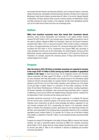62 World Investment Report 2016 Investor Nationality: Policy Challenges
were largely directed towards manufacturing industries, such as food and tobacco, chemicals,
textiles and garments, automobiles and pharmaceutical industries. FDI flows rose in Serbia and
Montenegro, while those to Albania remained above $1 billion. In the former Yugoslav Republic
of Macedonia, FDI flows declined. While eurozone countries (Austria, the Netherlands, Greece
and Italy) remained the major investors in the subgroup, investors from developing countries
such as the United Arab Emirates and China are increasingly active.
Outflows
MNEs from transition economies more than halved their investment abroad.
Sanctions, sharp currency depreciation and constraints in the capital markets reduced
outward FDI to $31 billion in 2015.As in previous years, Russian MNEs accounted for most of
the region’s outflows, followed by MNEs from Azerbaijan. Flows from the Russian Federation
slumped to $27 billion in 2015, a value last recorded in 2005. Similar to inflows, investments
to Cyprus, the largest destination for Russian FDI, contracted sharply ($6.6 billion in 2015,
compared with $23 billion in 2014). Investments from Russian MNEs also decreased in
major developed countries such as the United States, the United Kingdom, Germany and the
Netherlands. However, significant acquisitions still took place in 2015: Sacturino Ltd (Russian
Federation), for example, acquired the remaining shares of Polyus Gold International Ltd
(United Kingdom) for $1 billion.
Prospects
After the slump in 2015, FDI flows to transition economies are expected to increase
in the range of $37–47 billion in 2016, barring any further escalation of geopolitical
conflicts in the region. In South-East Europe, the EU integration process and increasing
regional cooperation will likely support FDI inflows. In the CIS, FDI is expected to increase,
as some companies with hefty debt burdens and reduced access to the international capital
market are forced to sell equity stakes; for example, Rosneft, the largest Russian oil producer,
decided to sell 29.9 per cent of its Taas-Yuriakh subsidiary, which operates one of the largest
oil and gas fields in eastern Siberia, to a consortium of three Indian companies: Oil India,
Indian Oil and Bharat PetroResources. Furthermore, several countries, including Kazakhstan,
the Russian Federation and Uzbekistan, have announced large privatization plans in response
to ballooning current account deficits and depleted foreign exchange reserves, resulting from
the depreciation of their currencies and low energy prices (box II.5).
Greenfield investments announced in 2015 support projections of a moderate FDI rebound
over the next few years. Investment projects in the primary sector and related manufacturing
industries, and in construction, as well as in food, beverages and tobacco, supported a 41 per
cent increase compared with 2014, compensating the decline in the automotive industry
(table C). Investors from developing countries, particularly from the United Arab Emirates and
Viet Nam,were responsible for the increasing value in greenfield investment in 2015,overtaking
developed-country investors (table D). For example, the TH Group, one of Viet Nam’s leading
milk suppliers, is expected to invest $2.7 billion in a cow breeding and dairy processing facility
in Moscow.
Prospects for outward FDI will depend on the ability of Russian MNEs to improve their financial
standing. The value of greenfield projects announced by MNEs from transition economies
almost tripled in 2015, largely driven by energy-related manufacturing and to a lesser extent
by services (see table C). Most of this investment is directed at developing and transition
economies (see table D).
 