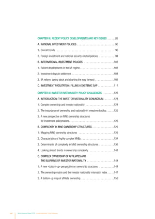 viii World Investment Report 2016 Investor Nationality: Policy Challenges
CHAPTER III. RECENT POLICY DEVELOPMENTS AND KEY ISSUES . . . . . . 89
A.	NATIONAL INVESTMENT POLICIES . . . . . . . . . . . . . . . . . . . . . . . . . . . . 90
1.	 Overall trends . . . . . . . . . . . . . . . . . . . . . . . . . . . . . . . . . . . . . . . . . . . . 90
2.	 Foreign investment and national security-related policies . . . . . . . . . . . . 94
B.	INTERNATIONAL INVESTMENT POLICIES . . . . . . . . . . . . . . . . . . . . . . 101
1.	 Recent developments in the IIA regime. . . . . . . . . . . . . . . . . . . . . . . . . 101
2.	 Investment dispute settlement . . . . . . . . . . . . . . . . . . . . . . . . . . . . . . . 104
3.	 IIA reform: taking stock and charting the way forward. . . . . . . . . . . . . . 108
C.	INVESTMENT FACILITATION: FILLING A SYSTEMIC GAP . . . . . . . . . . . . 117
CHAPTER IV. INVESTOR NATIONALITY: POLICY CHALLENGES . . . . . . . . 123
A.	INTRODUCTION: THE INVESTOR NATIONALITY CONUNDRUM. . . . . . . . 124
1.	 Complex ownership and investor nationality . . . . . . . . . . . . . . . . . . . . . 124
2.	 The importance of ownership and nationality in investment policy. . . . . . 125
3.	A new perspective on MNE ownership structures
for investment policymakers. . . . . . . . . . . . . . . . . . . . . . . . . . . . . . . . . 126
B.	COMPLEXITY IN MNE OWNERSHIP STRUCTURES . . . . . . . . . . . . . . . . 129
1.	 Mapping MNE ownership structures . . . . . . . . . . . . . . . . . . . . . . . . . . 129
2.	 Characteristics of highly complex MNEs . . . . . . . . . . . . . . . . . . . . . . . . 134
3.	 Determinants of complexity in MNE ownership structures . . . . . . . . . . . 136
4.	 Looking ahead: trends in ownership complexity. . . . . . . . . . . . . . . . . . . 141
C.	COMPLEX OWNERSHIP OF AFFILIATES AND
THE BLURRING OF INVESTOR NATIONALITY . . . . . . . . . . . . . . . . . . . . 144
1.	 A new «bottom-up» perspective on ownership structures . . . . . . . . . . . 144
2.	 The ownership matrix and the investor nationality mismatch index. . . . . 147
3.	 A bottom-up map of affiliate ownership. . . . . . . . . . . . . . . . . . . . . . . . .153
 