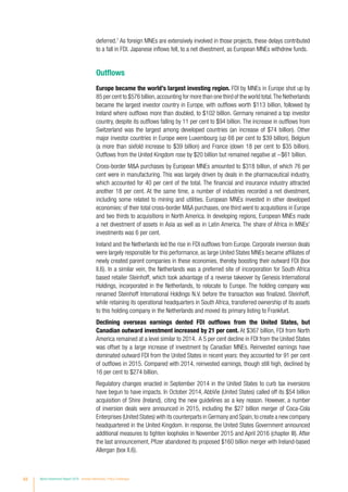 68 World Investment Report 2016 Investor Nationality: Policy Challenges
deferred.7
As foreign MNEs are extensively involved in those projects, these delays contributed
to a fall in FDI. Japanese inflows fell, to a net divestment, as European MNEs withdrew funds.
Outflows
Europe became the world’s largest investing region. FDI by MNEs in Europe shot up by
85 per cent to $576 billion,accounting for more than one third of the world total.The Netherlands
became the largest investor country in Europe, with outflows worth $113 billion, followed by
Ireland where outflows more than doubled, to $102 billion. Germany remained a top investor
country, despite its outflows falling by 11 per cent to $94 billion. The increase in outflows from
Switzerland was the largest among developed countries (an increase of $74 billion). Other
major investor countries in Europe were Luxembourg (up 68 per cent to $39 billion), Belgium
(a more than sixfold increase to $39 billion) and France (down 18 per cent to $35 billion).
Outflows from the United Kingdom rose by $20 billion but remained negative at −$61 billion.
Cross-border MA purchases by European MNEs amounted to $318 billion, of which 76 per
cent were in manufacturing. This was largely driven by deals in the pharmaceutical industry,
which accounted for 40 per cent of the total. The financial and insurance industry attracted
another 18 per cent. At the same time, a number of industries recorded a net divestment,
including some related to mining and utilities. European MNEs invested in other developed
economies: of their total cross-border MA purchases, one third went to acquisitions in Europe
and two thirds to acquisitions in North America. In developing regions, European MNEs made
a net divestment of assets in Asia as well as in Latin America. The share of Africa in MNEs’
investments was 6 per cent.
Ireland and the Netherlands led the rise in FDI outflows from Europe. Corporate inversion deals
were largely responsible for this performance, as large United States MNEs became affiliates of
newly created parent companies in these economies, thereby boosting their outward FDI (box
II.6). In a similar vein, the Netherlands was a preferred site of incorporation for South Africa
based retailer Steinhoff, which took advantage of a reverse takeover by Genesis International
Holdings, incorporated in the Netherlands, to relocate to Europe. The holding company was
renamed Steinhoff International Holdings N.V. before the transaction was finalized. Steinhoff,
while retaining its operational headquarters in South Africa, transferred ownership of its assets
to this holding company in the Netherlands and moved its primary listing to Frankfurt.
Declining overseas earnings dented FDI outflows from the United States, but
Canadian outward investment increased by 21 per cent. At $367 billion, FDI from North
America remained at a level similar to 2014. A 5 per cent decline in FDI from the United States
was offset by a large increase of investment by Canadian MNEs. Reinvested earnings have
dominated outward FDI from the United States in recent years: they accounted for 91 per cent
of outflows in 2015. Compared with 2014, reinvested earnings, though still high, declined by
16 per cent to $274 billion.
Regulatory changes enacted in September 2014 in the United States to curb tax inversions
have begun to have impacts. In October 2014, AbbVie (United States) called off its $54 billion
acquisition of Shire (Ireland), citing the new guidelines as a key reason. However, a number
of inversion deals were announced in 2015, including the $27 billion merger of Coca-Cola
Enterprises (United States) with its counterparts in Germany and Spain,to create a new company
headquartered in the United Kingdom. In response, the United States Government announced
additional measures to tighten loopholes in November 2015 and April 2016 (chapter III). After
the last announcement, Pfizer abandoned its proposed $160 billion merger with Ireland-based
Allergan (box II.6).
 