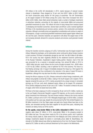 78 World Investment Report 2016 Investor Nationality: Policy Challenges
FDI inflows to the LLDCs fell dramatically in 2015, mainly because of reduced investor
interest in Kazakhstan. Flows dropped by 18 per cent from $29.7 billion to $24.5 billion,
the fourth consecutive yearly decline for this group of economies. This left Turkmenistan
as the largest recipient of FDI inflows among the LLDCs; flows there increased from $4.2
billion to $4.3 billion. Asian State-owned enterprises made a number of strategic investments
in extractives industries, accounting for the majority of cross-border MAs and announced
greenfield investments by value. This reflects the trend of rising interest from investors based
in developing and transition economies. Several Asian and African LLDCs received significant
FDI flows in the manufacturing and services sectors, namely in the construction and banking
industries.Although commodity prices and geopolitical considerations will continue to weigh on
FDI prospects, a surge in announced greenfield investments should support higher inflows over
the next few years. Extractive industries are expected to still attract the largest share of FDI,
but increasing domestic demand for consumer products and services could generate investor
interest.
Inflows
Among the transition economy subgroup of LLDCs, Turkmenistan was the largest recipient of
inflows, followed by Azerbaijan, as the hydrocarbon sector continued to attract foreign investors
in both countries. FDI flows to Kazakhstan plunged by over half, from $8.4 billion to $4 billion.
FDI in the country has been negatively affected by the weakened economic performance
of the Russian Federation, Kazakhstan’s largest trading partner. However, most of this fall
was accounted for by a reversal in reinvested earnings, from almost $5 billion in 2014 to
−$200 million last year; equity inflows into the country actually increased, from −$300 million
in 2014 to $2.2 billion, sounding a note of optimism for FDI in the economy. The move to a
free-floating exchange rate in August immediately devalued the tenge by a third against the
United States dollar and thus contributed to the reduction in the value of inward FDI stock in
Kazakhstan, although this may also have the effect of accelerating investor plans.
Among the African subgroup of LLDCs, Ethiopia continued to attract foreign investments, with
inflows rising slightly to almost $2.2 billion, making it the fourth largest LLDC recipient. FDI to
Uganda remained the same as in 2014, mainly accounted for by a large increase in reinvested
earnings (up 253 per cent) which displaced equity inflows as the largest FDI component.
FDI to Zambia collapsed by almost 50 per cent, to $1.7 billion.The decline is linked to the price
of copper, which fell to its lowest level since 2009.
FDI flows to the Asian subgroup of LLDCs increased by 26 per cent to $1.5 billion, mainly due
to the Lao People’s Democratic Republic’s upward FDI trajectory, as the country continued to
attract investment from Vietnamese,Thai and Chinese investors. Inflows to the country reached
$1.2 billion, up 69 per cent on 2014. FDI in Mongolia dropped again, to $195 million, a shadow
of its position just four years ago, despite the announcement by Rio Tinto (United Kingdom) of a
$5 billion investment in the Oyu Tolgoi copper and gold mine. Equity inflows have been on the
decline, and reinvested earnings have been negative for the past three years, indicating that
investors are taking money out of the country.
On the upside, cross-border MAs in the LLDCs rebounded in 2015. Following net
negative sales (down $1 billion) in 2014, cross-border MAs in the grouping jumped to
$2.6 billion last year. This was driven mainly by FDI in the primary sector, and in particular
the mining industry (table A). State-owned firms from Malaysia and China continued to seek
strategic investments despite the decline in commodity prices (table B). Nevertheless, the
strength of the MA rebound was offset by divestments by firms from the Russian Federation
valued at $1.2 billion as well as continued divestment by firms based in the Netherlands.
 