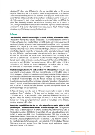Chapter II Regional Investment Trends 83
Combined FDI inflows to the SIDS dipped to a five-year low of $4.8 billion – or 0.3 per cent
of global FDI inflows – due to the significant retreat of foreign investment in the Bahamas
and in Trinidad and Tobago, two FDI host economies in the group. Yet the net value of cross-
border MAs in SIDS (excluding the Caribbean offshore centres) increased by 55 per cent to
$2.3 billion, boosted by deals in food manufacturing, banking and mining from MNEs in the
global South. Developing economies now account for the majority of the top 10 investors in
SIDS, although developed economies still accounted for the majority of planned investments
announced in 2015. Overall FDI prospects remain subdued, even though the hotel industry
attracted a record-high announced greenfield investment.
Inflows
The commodity downturn hit the largest SIDS host economy, Trinidad and Tobago.
The slowdown of energy MNEs’ activities contributed to a 35 per cent contraction in FDI flows to
Trinidad and Tobago, where more than 80 per cent of FDI stock is held in mining, quarrying and
petroleum. In Jamaica, where mining and fuels generated nearly 70 per cent of merchandise
exports in 2014, FDI grew by 34 per cent to $794 million, making it the second largest FDI host
economy in the group in 2015. Unlike in Trinidad and Tobago, Jamaica’s FDI portfolio is more
diversified and depends more on the services sector, and the growing tourism industry helped
the latter SIDS attract more foreign capital not only in tourism but also in other industries.24
FDI flows into the Bahamas, the second largest FDI recipient in 2014, tumbled by 76 per
cent from $1.6 billion in 2014 to $385 million in 2015, the lowest in 13 years. Intercompany
loans to tourism-related construction projects, which supported FDI growth in 2013 and 2014,
contracted by nearly $1 billion,25
and equity investment fell from $325 million in 2014 to
$97 million in 2015. FDI flows into Barbados fell by 48 per cent, to $254 million. As a result,
FDI flows to the 10 Caribbean SIDS contracted by 37 per cent to $3.6 billion.
In all other regions, leading FDI hosts saw their FDI inflows shrink. In Africa, five SIDS
reported a 35 per cent reduction in FDI flows (from $815 million in 2014 to $531 million in
2015) as they were suffering from lower investment in the tourism sector. FDI flows to Mauritius
contracted by 50 per cent to $208 million,although this is likely to be only a hiatus.For instance,
a record high investment of $1.9 billion (for the next five years) was recently approved.26
Inadditiontoweakerinvestmentflowstohotelsandrestaurants,27
aslowdownintheconstruction
industry28
suggests reduced foreign investments in high-end real-estate projects, where more
than 40 per cent of FDI flows had been generated. Seychelles also registered negative FDI
growth (down 15 per cent to $195 million).
In Asia and Oceania, where the scale of FDI flows is much smaller in relation to official
development flows,29
reductions in FDI flows were less significant (down 4 per cent to
$367 million and up 124 per cent to $323 million, respectively). Maldives ($324 million) and
Fiji ($332 million) both reported a decline of 3 per cent from 2014 to 2015. FDI in Papua New
Guinea, where mining, quarrying and petroleum accounts for nearly 90 per cent of FDI stock,
remained negative at −$28 million.
Despite the overall FDI decline, the net sales value of cross-border MAs in SIDS
(excluding the Caribbean offshore centres) increased by 55 per cent. The largest deal
of the year, a $3 billion acquisition of Bahamas-based Columbus International by Cable 
Wireless Communications (CWC) (United Kingdom) (table II.4), was followed by a takeover offer
to CWC by another major MNE, Liberty Global (United Kingdom). CWC, listed in London but
headquartered in Miami (United States), has been active in the Caribbean SIDS, mainly through
two brands: LIME (excluding the Bahamas) and BTC (Bahamas).30
Large deals were recorded in
the manufacturing sector for two consecutive years (table A). In 2015 Sime Darby, a Malaysian
State-owned enterprise, acquired Papua New Guinea’s largest agribusiness company,
New Britain Palm Oil, for $1.7 billion.31
 