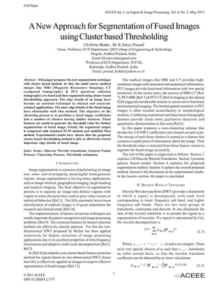 Full Paper
ACEEE Int. J. on Signal & Image Processing, Vol. 4, No. 2, May 2013

A New Approach for Segmentation of Fused Images
using Cluster based Thresholding
Ch.Hima Bindu1, Dr K.Satya Prasad2
1

Assoc. Professor, ECE Department, QIS College of Engineering & Technology,
Ongole, Andhra Pradesh, India.
Email: hb.muvvala@gmail.com
2
Professor of ECE Department, JNTUK,
Kakinada, Andhra Pradesh, India.
Email: prasad_kodati@yahoo.co.in
The medical images like MRI and CT provides highresolution images with structural and anatomical information.
PET images provide functional information with low spatial
resolution. In the recent years, the success of MRI-CT [Ref.
7], PET-MRI [Ref. 5] & PET-CT [Ref.6] imaging in the clinical
field triggered considerable interest in noninvasive functional
and anatomical imaging. The limited spatial resolution in PET
images is often resulted unsatisfactory in morphological
analysis. Combining anatomical and functional tomography
datasets provide much more qualitative detection and
quantitative determination in this area [Ref.8].
In this paper proposes a new-clustering scheme that
divides the 2-D DWT coefficients into clusters at each scale.
The energy of each these clusters is treated as a feature that
contains a useful piece of information about the image. Then
the threshold value is extracted from these feature vectors to
segment the fused image accurately.
The rest of the paper is organized as follows: Section 2
explains 2-D Discrete Wavelet Transforms. Section 3 presents
generic fusion model. Section 4 explains the proposed
segmentation method. Section 5 explains the overall proposed
method. Section 6 the discussion on the experimental results.
In the laconic section, the paper is concluded.

Abstract—This paper proposes the new segmentation technique
with cluster based method. In this, the multi source medical
images like MRI (M agnetic Resonance Imaging), CT
(computed tomography) & PET (positron emission
tomography) are fused and then segmented using cluster based
thresholding approach. The edge details of an image have
become an essential technique in clinical and researchoriented applications. The more edge details of the fused image
have obtainable with this method. The objective of the
clustering process is to partition a fused image coefficients
into a number of clusters having similar features. These
features are useful to generate the threshold value for further
segmentation of fused image. Finally the segmented output
is compared with standard FCM method and modified Otsu
method. Experimental results have shown that the proposed
cluster based thresholding method is able to effectively extract
important edge details of fused image.
Index Terms—Discrete Wavelet transforms; General Fusion
Process; Clustering Process; Threshold estimation.

I. INTRODUCTION
Image segmentation is a process of partitioning an image
into some non-overlapping meaningful homogeneous
regions. Image segmentation is having many applications,
such as image retrieval, geographical imaging, target tracking
and medical imaging. The final objective of segmentation
process is to separate an image into distinct regions with
respect to some characteristics such as gray value, texture or
statistical behavior [Ref.1]. The fully automatic brain tissue
classification of medical images is of great importance for
research and clinical study [Ref.14].
The implementation of feature extraction techniques are
mostly important for pattern recognition and image processing
problems [Ref.9]. The extracted features by feature selection
method can effectively classify patterns. For this the twodimensional DWT proposed by Mallat has been applied
extensively for feature extraction of image processing
applications due to its excellent properties of time frequency
localization and adaptive multi-scale decomposition [Ref.2,
Ref.3].
In [Ref.4] developed a new-cluster based feature extraction
method for signals based on one-dimensional DWT, hence
here this is effectively applied on images to acquire effective
segmentation of fused images [Ref.13].
© 2013 ACEEE
DOI: 01.IJSIP.4.2.1171

II. DISCRETE WAVELET T RANSFORM
Discrete Wavelet transform (DWT) provides a framework
in which a signal is decomposed, with each level
corresponding to lower frequency sub band, and higher
frequency sub bands. There are two main groups of
transforms: continuous and discrete. In one dimension the
idea of the wavelet transform is to present the signal as a
superposition of wavelets. If a signal is represented by f (t),
the wavelet decomposition is
f (t ) 

 c m, n m, n(t)

m, n

(2.1)

Where  m , n 2  m 2  2  m
, m and n are integers. There
exist very special choices of ψ such that  m , n ( t ) constitutes
an ortho normal basis, so that the wavelet transform
coefficient can be obtained by an inner calculation:
(t) 






t  n


c m , n   f , m , n   m , n (t ) f (t )dt
1

(2.2)

 