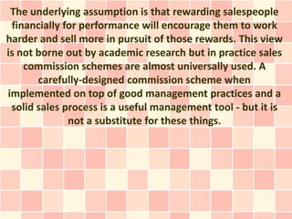 The underlying assumption is that rewarding salespeople
 financially for performance will encourage them to work
harder and sell more in pursuit of those rewards. This view
is not borne out by academic research but in practice sales
    commission schemes are almost universally used. A
       carefully-designed commission scheme when
implemented on top of good management practices and a
 solid sales process is a useful management tool - but it is
              not a substitute for these things.
 