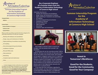 Be a Corporate Employer
                                                                      of a Summer Intern from the
                                                                   Academy of Information Technology
       Summer Internship Program                                        at Carencro High School
            for the Academy of                                   Internships may focus on:
         Information Technology                                  • Working with databases and spreadsheets                      Summer Internship Program
         at Carencro High School                                 • Design, setup, and maintenance of websites
                                                                                                                                          for the
                                                                 • Digital publishing of newsletters and advertising
Company Name:

  Address:
                                                                 • 3D modeling
                                                                 • Entry-level programming and animation
                                                                                                                                        Academy of
                                                                 • Installation of software
                                                                 • Microsoft Office Suite
                                                                                                                                  Information Technology
Contact Name:                                                    • Video production
                                                                 • Networking
                                                                                                                                  at Carencro High School
 Contact Position in Company:
                                                                 • Computer repair and maintenance
  Contact E-mail:

  Contact Phone:

Please number according to priority the three categories the
internship would focus on with your company.

__ Working with databases and spreadsheets

__ Design, setup, and maintenance of websites

__ Digital publishing of newsletters and advertising

__ 3D modeling

__ Entry-level programming and animation                             Each student is matched, based on interest and
__ Installation of software                                      strengths, with the business intern provider’s job
                                                                 description.
__ Microsoft Office Suite
                                                                     An internship will cost the internship provider $1500 to
__ Video production                                              $2000 for 180 hours; the internship will take place during                       Photo by Claire Trouard
                                                                 the first five weeks of the summer break. Each provider
__ Networking
                                                                 will be asked to designate a person to act in a supervisory
                                                                 position, not only assessing the student’s experience but
                                                                                                                                        Invest in
__ Computer repair and maintenance

__ Other:
                                                                 acting as a mentor for the student. For your investment,         Tomorrow’s Workforce:
                                                                 you will receive a skilled employee, help to develop the
                                                                 future workforce for your business and community, and

___ I cannot engage an intern at this time, but would like
                                                                 become a part of the bridge between education and
                                                                 business here in Lafayette Parish.
                                                                                                                                  Good for the Students,
to support an internship monetarily for an organization
that needs an intern. (This would be handled through                 If you would like more information regarding the            Good for the Community,
a contribution to the Foundation for the Academy of
Information Technology at Carencro High School, a
                                                                 internship program, you may contact Kit Becnel, Academy
                                                                 of Information Technology Director, at 337.896.6675             Good for Your Company!
registered non-profit 501(3)c organization. Your contributions   (kabecnel@lpssonline.com or kitbecnel@yahoo.com).
are tax-deductable.)
 