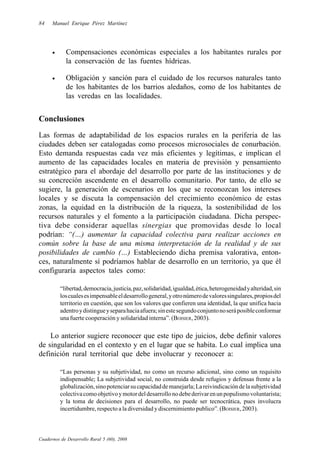 84    Manuel Enrique Pérez Martínez




      •     Compensaciones económicas especiales a los habitantes rurales por
            la conservación de las fuentes hídricas.

      •     Obligación y sanción para el cuidado de los recursos naturales tanto
            de los habitantes de los barrios aledaños, como de los habitantes de
            las veredas en las localidades.


Conclusiones
Las formas de adaptabilidad de los espacios rurales en la periferia de las
ciudades deben ser catalogadas como procesos microsociales de conurbación.
Esto demanda respuestas cada vez más eficientes y legítimas, e implican el
aumento de las capacidades locales en materia de previsión y pensamiento
estratégico para el abordaje del desarrollo por parte de las instituciones y de
su concreción ascendente en el desarrollo comunitario. Por tanto, de ello se
sugiere, la generación de escenarios en los que se reconozcan los intereses
locales y se discuta la compensación del crecimiento económico de estas
zonas, la equidad en la distribución de la riqueza, la sostenibilidad de los
recursos naturales y el fomento a la participación ciudadana. Dicha perspec-
tiva debe considerar aquellas sinergias que promovidas desde lo local
podrían: “(…) aumentar la capacidad colectiva para realizar acciones en
común sobre la base de una misma interpretación de la realidad y de sus
posibilidades de cambio (…) Estableciendo dicha premisa valorativa, enton-
ces, naturalmente sí podríamos hablar de desarrollo en un territorio, ya que él
configuraría aspectos tales como:

          “libertad, democracia, justicia, paz, solidaridad, igualdad, ética, heterogeneidad y alteridad, sin
          los cuales es impensable el desarrollo general, y otro número de valores singulares, propios del
          territorio en cuestión, que son los valores que confieren una identidad, la que unifica hacia
          adentro y distingue y separa hacia afuera; sin este segundo conjunto no será posible conformar
          una fuerte cooperación y solidaridad interna”. (BOISIER, 2003).

    Lo anterior sugiere reconocer que este tipo de juicios, debe definir valores
de singularidad en el contexto y en el lugar que se habita. Lo cual implica una
definición rural territorial que debe involucrar y reconocer a:

          “Las personas y su subjetividad, no como un recurso adicional, sino como un requisito
          indispensable; La subjetividad social, no construida desde refugios y defensas frente a la
          globalización, sino potenciar su capacidad de manejarla; La reivindicación de la subjetividad
          colectiva como objetivo y motor del desarrollo no debe derivar en un populismo voluntarista;
          y la toma de decisiones para el desarrollo, no puede ser tecnocrática, pues involucra
          incertidumbre, respecto a la diversidad y discernimiento publico”. (BOISIER, 2003).



Cuadernos de Desarrollo Rural 5 (60), 2008
 