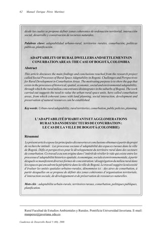 62    Manuel Enrique Pérez Martínez




     desde las cuales se propone definir zonas coherentes de ordenación territorial, interacción
     social, desarrollo y conservación de recursos naturales.

     Palabras clave: adaptabilidad urbano-rural, territorios rurales, conurbación, políticas
     públicas, planificación.


         ADAPTABILITY OF RURAL DWELLERS AND SETTLEMENTS IN
          CONURBATION AREAS: THE CASE OF BOGOTÁ, COLOMBIA
     Abstract
     This article discusses the main findings and conclusions reached from the research project
     called Social Processes of Rural Space Adaptability in Bogotá. Challenges and Perspectives
     for Rural Development in Conurbation Areas. The motivating purpose is to show the gap that
     exists in the processes of historical, spatial, economic, social and environmental adaptability,
     through which the rural milieu concentrates/disintegrates in the suburbs of Bogotá. The work
     carried out suggests the need to value the urban-rural space units, here called conurbation
     areas, from which coherent zones with land planning, social interaction, development and
     preservation of natural resources can be established.

     Key words: Urban-rural adaptability, rural territories, conurbation, public policies, planning.


              L’ADAPTABILITÉ D’HABITANTS ET AGGLOMERATIONS
                 RURAUX DANS DES SECTEURS DE CONURBATION :
                  LE CAS DE LA VILLE DE BOGOTÁ (COLOMBIE)

     Résummé
     Le présent article expose les principales découvertes et conclusions obtenues à partir du projet
     de recherche intitulé : Les processus sociaux d’adaptabilité des espaces ruraux dans la ville
     de Bogotá. Défis et perspectives pour le développement du territoire rural dans des secteurs
     de conurbation. Ce travail a eu son origine dans l’intérêt de révéler le vide qui existe entre les
     processus d’adaptabilité historico-spatiale, économique, sociale et environnementale, à partir
     desquels se manifestent diverses formes de concentration / désagrégation du milieu rural dans
     les espaces qui encadrent la périphérie dans la ville de Bogotá. Le travail suggère la nécessité
     d’évaluer les unités spatiales urbaino-rurales, dénommées ici : des aires de conurbation, à
     partir desquelles on se propose de définir des zones cohérentes d’organisation territoriale,
     d’interaction sociale, de développement et de préservation de ressources naturelles.

     Mots clés : adaptabilite urbain-rurale, territoires ruraux, conurbation, politiques publiques,
     planification.




     Rural Facultad de Estudios Ambientales y Rurales. Pontificia Universidad Javeriana. E-mail:
     manperez@javeriana. edu.co.

Cuadernos de Desarrollo Rural 5 (60), 2008
 