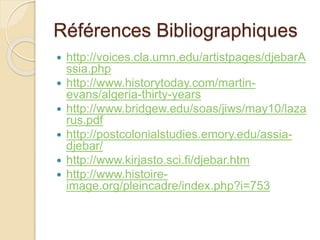 Références Bibliographiques
 http://voices.cla.umn.edu/artistpages/djebarA
ssia.php
 http://www.historytoday.com/martin-
evans/algeria-thirty-years
 http://www.bridgew.edu/soas/jiws/may10/laza
rus.pdf
 http://postcolonialstudies.emory.edu/assia-
djebar/
 http://www.kirjasto.sci.fi/djebar.htm
 http://www.histoire-
image.org/pleincadre/index.php?i=753
 