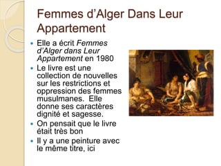 Femmes d’Alger Dans Leur
Appartement
 Elle a écrit Femmes
d’Alger dans Leur
Appartement en 1980
 Le livre est une
collection de nouvelles
sur les restrictions et
oppression des femmes
musulmanes. Elle
donne ses caractères
dignité et sagesse.
 On pensait que le livre
était très bon
 Il y a une peinture avec
le même titre, ici
 
