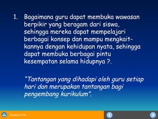 Bagaimana guru dapat membuka wawasan berpikir yang beragam dari siswa, sehingga mereka dapat mempelajari berbagai konsep dan mampu mengkait-kannya dengan kehidupan nyata, sehingga dapat membuka berbagai pintu kesempatan selama hidupnya ?.  “ Tantangan yang dihadapi oleh guru setiap hari dan merupakan tantangan bagi pengembang kurikulum”. 