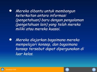 Mereka dibantu untuk membangun keterkaitan antara informasi  ( pengetahuan) baru dengan pengalaman (pengetahuan lain) yang telah mereka miliki atau mereka kuas ai. Mereka diajarkan bagaimana mereka mempelajari konsep, dan bagaimana konsep tersebut dapat dipergunakan di luar kelas .   