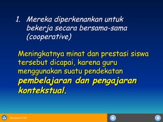 Mereka  diperkenankan untuk bekerja secara bersama-sama (cooperative) Meningkatnya minat dan prestasi siswa tersebut dicapai , karena guru menggunakan  suatu pendekatan  pembelajaran dan pengajaran kontekstual . 