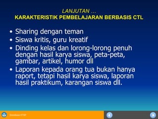 LANJUTAN … KARAKTERISTIK PEMBELAJARAN BERBASIS CTL Sharing dengan teman Siswa kritis, guru kreatif Dinding kelas dan lorong-lorong penuh dengan hasil karya siswa, peta-peta, gambar, artikel, humor dll Laporan kepada orang tua bukan hanya raport, tetapi hasil karya siswa, laporan hasil praktikum, karangan siswa dll.  