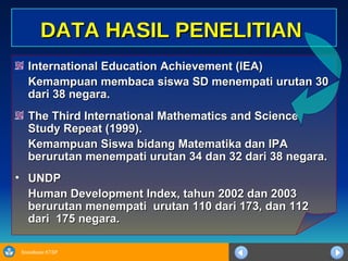 International Education Achievement (IEA) Kemampuan membaca siswa SD menempati urutan 30 dari 38 negara. The Third International Mathematics and Science Study Repeat (1999). Kemampuan Siswa bidang Matematika dan IPA berurutan menempati urutan 34 dan 32 dari 38 negara. UNDP Human Development Index, tahun 2002 dan 2003 berurutan menempati  urutan 110 dari 173, dan 112 dari  175 negara. DATA HASIL PENELITIAN 
