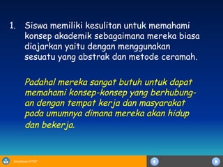 Siswa memiliki kesulitan untuk memahami konsep akademik sebagaimana mereka biasa diajarkan yaitu dengan menggunakan sesuatu yang abstrak dan metode ceramah. Padahal mereka sangat butuh untuk dapat memahami konsep-konsep yang berhubung-an dengan tempat kerja dan masyarakat pada umumnya dimana mereka akan hidup dan bekerja .   