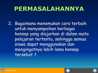 PERMASALAHANNYA Bagaimana menemukan cara terbaik untuk menyampaikan berbagai konsep yang diajarkan di dalam mata pelajaran tertentu, sehingga semua siswa dapat menggunakan dan mengingatnya lebih lama konsep tersebut ?. 