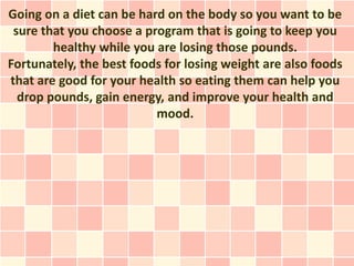 Going on a diet can be hard on the body so you want to be
 sure that you choose a program that is going to keep you
        healthy while you are losing those pounds.
Fortunately, the best foods for losing weight are also foods
that are good for your health so eating them can help you
  drop pounds, gain energy, and improve your health and
                          mood.
 