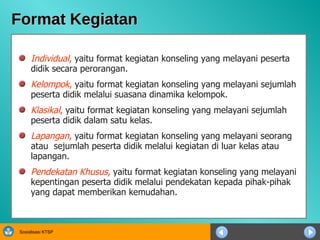 Format Kegiatan Individual ,  yaitu format kegiatan konseling yang melayani peserta didik secara perorangan. Kelompok ,  yaitu format kegiatan konseling yang melayani sejumlah peserta didik melalui suasana dinamika kelompok. Klasikal ,  yaitu format kegiatan konseling yang melayani sejumlah peserta didik dalam satu kelas. Lapangan ,  yaitu format kegiatan konseling yang melayani seorang atau  sejumlah peserta didik melalui kegiatan di luar kelas atau lapangan. Pendekatan Khusus ,  yaitu format kegiatan konseling yang melayani kepentingan peserta didik melalui pendekatan kepada pihak-pihak yang dapat memberikan kemudahan. 