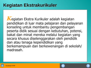 Kegiatan Ekstrakurikuler K egiatan Ekstra Kurikuler adalah kegiatan pendidikan di luar mata pelajaran dan pelayanan konseling untuk membantu pengembangan peserta didik sesuai dengan kebutuhan, potensi, bakat dan minat mereka melalui kegiatan yang secara khusus diselenggarakan oleh pendidik dan atau tenaga kependidikan yang berkemampuan dan berkewenangan di sekolah/madrasah.  