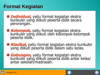 Format Kegiatan Individual ,  yaitu format kegiatan ekstra kurikuler yang diikuti peserta didik secara perorangan. Kelompok ,  yaitu format kegiatan ekstra kurikuler yang diikuti oleh kelompok-kelompok peserta didik.  Klasikal ,  yaitu format kegiatan ekstra kurikuler yang diikuti peserta didik dalam satu kelas. Gabungan ,  yaitu format kegiatan ekstra kurikuler yang diikuti peserta didik antar kelas/ antar sekolah/madrasah. 