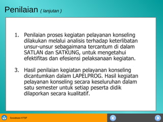 Penilaian proses kegiatan pelayanan konseling dilakukan melalui analisis terhadap keterlibatan unsur-unsur sebagaimana tercantum di dalam SATLAN dan SATKUNG, untuk mengetahui efektifitas dan efesiensi pelaksanaan kegiatan.  Hasil penilaian kegiatan pelayanan konseling dicantumkan dalam LAPELPROG. Hasil kegiatan pelayanan konseling secara keseluruhan dalam satu semester untuk setiap peserta didik dilaporkan secara kualitatif.  Penilaian  ( lanjutan ) 