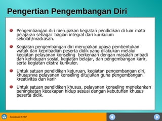 Pengertian Pengembangan Diri Pengembangan diri merupakan kegiatan pendidikan di luar mata pelajaran sebagai  bagian integral dari kurikulum sekolah/madrasah.  Kegiatan pengembangan diri merupakan upaya pembentukan watak dan kepribadian peserta didik yang dilakukan melalui kegiatan pelayanan konseling  berkenaan dengan masalah pribadi dan kehidupan sosial, kegiatan belajar, dan pengembangan karir, serta kegiatan ekstra kurikuler.  Untuk satuan pendidikan kejuruan, kegiatan pengembangan diri, khususnya pelayanan konseling ditujukan guna pengembangan kreativitas dan karir   Untuk satuan pendidikan khusus, pelayanan konseling menekankan peningkatan kecakapan hidup sesuai dengan kebutuhan khusus peserta didik. 