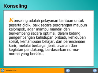 Konseling K onseling adalah pelayanan bantuan untuk peserta didik, baik secara perorangan maupun kelompok, agar mampu mandiri dan berkembang secara optimal, dalam bidang pengembangan kehidupan pribadi, kehidupan sosial, kemampuan belajar, dan perencanaan karir, melalui berbagai jenis layanan dan kegiatan pendukung, berdasarkan norma-norma yang berlaku.  