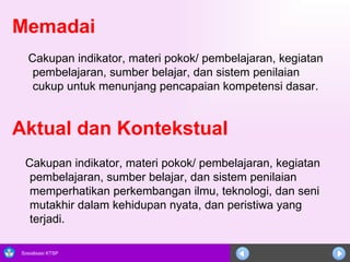 Memadai   Cakupan indikator, materi pokok/ pembelajaran, kegiatan pembelajaran, sumber belajar, dan sistem penilaian cukup untuk menunjang pencapaian kompetensi dasar. Aktual dan Kontekstual Cakupan indikator, materi pokok/ pembelajaran, kegiatan pembelajaran, sumber belajar, dan sistem penilaian memperhatikan perkembangan ilmu, teknologi, dan seni mutakhir dalam kehidupan nyata, dan peristiwa yang terjadi.  