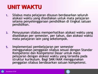 UNIT WAKTU Silabus mata pelajaran disusun berdasarkan seluruh alokasi waktu yang disediakan untuk mata pelajaran selama penyelenggaraan pendidikan di tingkat satuan pendidikan.  Penyusunan silabus memperhatikan alokasi waktu yang disediakan per semester, per tahun, dan alokasi waktu mata pelajaran lain yang sekelompok. Implementasi pembelajaran per semester menggunakan penggalan silabus sesuai dengan Standar Kompetensi dan Kompetensi Dasar untuk mata pelajaran dengan alokasi waktu yang tersedia pada struktur kurikulum. Bagi SMK/MAK menggunakan penggalan silabus berdasarkan satuan kompetensi. 
