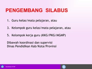 PENGEMBANG  SILABUS Guru kelas/mata pelajaran, atau Kelompok guru kelas/mata pelajaran, atau Kelompok kerja guru (KKG/PKG/MGMP) Dibawah koordinasi dan supervisi  Dinas Pendidikan Kab/Kota/Provinsi 