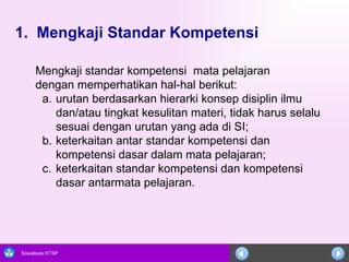 1.  Mengkaji Standar Kompetensi     Mengkaji standar kompetensi  mata pelajaran dengan memperhatikan hal-hal berikut:  urutan berdasarkan hierarki konsep disiplin ilmu dan/atau tingkat kesulitan materi, tidak harus selalu sesuai dengan urutan yang ada di SI;  keterkaitan antar standar kompetensi dan kompetensi dasar dalam mata pelajaran; c. keterkaitan standar kompetensi dan kompetensi dasar antarmata pelajaran.  